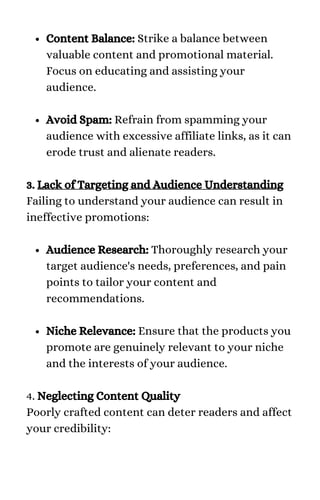 Content Balance: Strike a balance between
valuable content and promotional material.
Focus on educating and assisting your
audience.
Avoid Spam: Refrain from spamming your
audience with excessive affiliate links, as it can
erode trust and alienate readers.
Audience Research: Thoroughly research your
target audience's needs, preferences, and pain
points to tailor your content and
recommendations.
Niche Relevance: Ensure that the products you
promote are genuinely relevant to your niche
and the interests of your audience.
3. Lack of Targeting and Audience Understanding
Failing to understand your audience can result in
ineffective promotions:
4. Neglecting Content Quality
Poorly crafted content can deter readers and affect
your credibility:
 