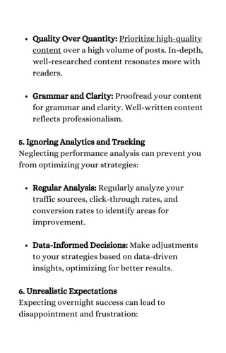 Quality Over Quantity: Prioritize high-quality
content over a high volume of posts. In-depth,
well-researched content resonates more with
readers.
Grammar and Clarity: Proofread your content
for grammar and clarity. Well-written content
reflects professionalism.
Regular Analysis: Regularly analyze your
traffic sources, click-through rates, and
conversion rates to identify areas for
improvement.
Data-Informed Decisions: Make adjustments
to your strategies based on data-driven
insights, optimizing for better results.
5. Ignoring Analytics and Tracking
Neglecting performance analysis can prevent you
from optimizing your strategies:
6. Unrealistic Expectations
Expecting overnight success can lead to
disappointment and frustration:
 