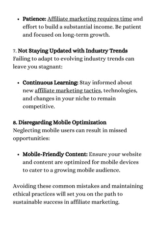 Patience: Affiliate marketing requires time and
effort to build a substantial income. Be patient
and focused on long-term growth.
Continuous Learning: Stay informed about
new affiliate marketing tactics, technologies,
and changes in your niche to remain
competitive.
Mobile-Friendly Content: Ensure your website
and content are optimized for mobile devices
to cater to a growing mobile audience.
7. Not Staying Updated with Industry Trends
Failing to adapt to evolving industry trends can
leave you stagnant:
8. Disregarding Mobile Optimization
Neglecting mobile users can result in missed
opportunities:
Avoiding these common mistakes and maintaining
ethical practices will set you on the path to
sustainable success in affiliate marketing.
 