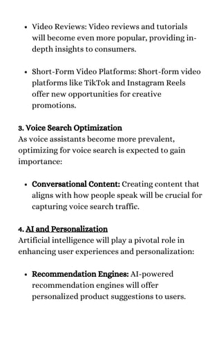 Video Reviews: Video reviews and tutorials
will become even more popular, providing in-
depth insights to consumers.
Short-Form Video Platforms: Short-form video
platforms like TikTok and Instagram Reels
offer new opportunities for creative
promotions.
Conversational Content: Creating content that
aligns with how people speak will be crucial for
capturing voice search traffic.
Recommendation Engines: AI-powered
recommendation engines will offer
personalized product suggestions to users.
3. Voice Search Optimization
As voice assistants become more prevalent,
optimizing for voice search is expected to gain
importance:
4. AI and Personalization
Artificial intelligence will play a pivotal role in
enhancing user experiences and personalization:
 