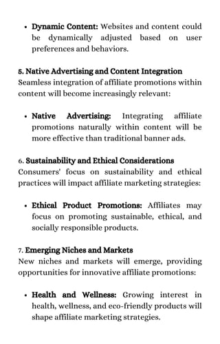 Dynamic Content: Websites and content could
be dynamically adjusted based on user
preferences and behaviors.
Native Advertising: Integrating affiliate
promotions naturally within content will be
more effective than traditional banner ads.
Ethical Product Promotions: Affiliates may
focus on promoting sustainable, ethical, and
socially responsible products.
Health and Wellness: Growing interest in
health, wellness, and eco-friendly products will
shape affiliate marketing strategies.
5. Native Advertising and Content Integration
Seamless integration of affiliate promotions within
content will become increasingly relevant:
6. Sustainability and Ethical Considerations
Consumers' focus on sustainability and ethical
practices will impact affiliate marketing strategies:
7. Emerging Niches and Markets
New niches and markets will emerge, providing
opportunities for innovative affiliate promotions:
 