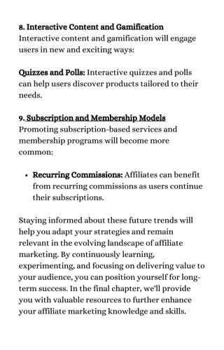 Recurring Commissions: Affiliates can benefit
from recurring commissions as users continue
their subscriptions.
8. Interactive Content and Gamification
Interactive content and gamification will engage
users in new and exciting ways:
Quizzes and Polls: Interactive quizzes and polls
can help users discover products tailored to their
needs.
9. Subscription and Membership Models
Promoting subscription-based services and
membership programs will become more
common:
Staying informed about these future trends will
help you adapt your strategies and remain
relevant in the evolving landscape of affiliate
marketing. By continuously learning,
experimenting, and focusing on delivering value to
your audience, you can position yourself for long-
term success. In the final chapter, we'll provide
you with valuable resources to further enhance
your affiliate marketing knowledge and skills.
 