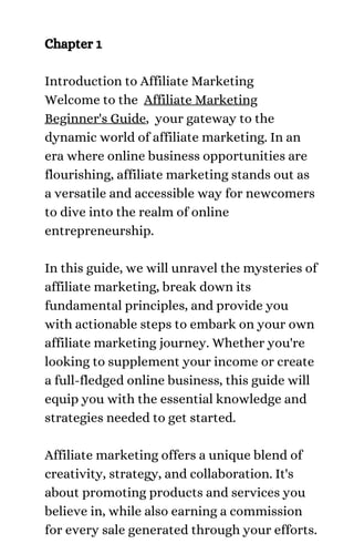 Chapter 1
Introduction to Affiliate Marketing
Welcome to the Affiliate Marketing
Beginner's Guide, your gateway to the
dynamic world of affiliate marketing. In an
era where online business opportunities are
flourishing, affiliate marketing stands out as
a versatile and accessible way for newcomers
to dive into the realm of online
entrepreneurship.
In this guide, we will unravel the mysteries of
affiliate marketing, break down its
fundamental principles, and provide you
with actionable steps to embark on your own
affiliate marketing journey. Whether you're
looking to supplement your income or create
a full-fledged online business, this guide will
equip you with the essential knowledge and
strategies needed to get started.
Affiliate marketing offers a unique blend of
creativity, strategy, and collaboration. It's
about promoting products and services you
believe in, while also earning a commission
for every sale generated through your efforts.
 