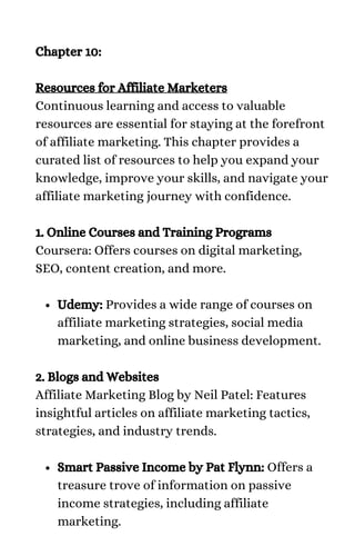 Udemy: Provides a wide range of courses on
affiliate marketing strategies, social media
marketing, and online business development.
Smart Passive Income by Pat Flynn: Offers a
treasure trove of information on passive
income strategies, including affiliate
marketing.
Chapter 10:
Resources for Affiliate Marketers
Continuous learning and access to valuable
resources are essential for staying at the forefront
of affiliate marketing. This chapter provides a
curated list of resources to help you expand your
knowledge, improve your skills, and navigate your
affiliate marketing journey with confidence.
1. Online Courses and Training Programs
Coursera: Offers courses on digital marketing,
SEO, content creation, and more.
2. Blogs and Websites
Affiliate Marketing Blog by Neil Patel: Features
insightful articles on affiliate marketing tactics,
strategies, and industry trends.
 