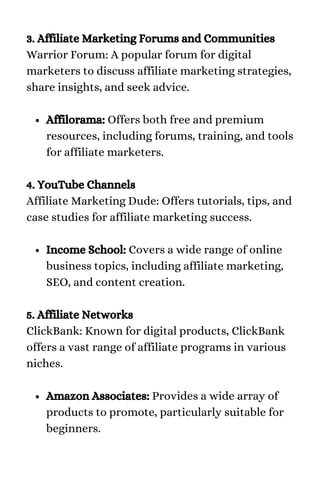 Affilorama: Offers both free and premium
resources, including forums, training, and tools
for affiliate marketers.
Income School: Covers a wide range of online
business topics, including affiliate marketing,
SEO, and content creation.
Amazon Associates: Provides a wide array of
products to promote, particularly suitable for
beginners.
3. Affiliate Marketing Forums and Communities
Warrior Forum: A popular forum for digital
marketers to discuss affiliate marketing strategies,
share insights, and seek advice.
4. YouTube Channels
Affiliate Marketing Dude: Offers tutorials, tips, and
case studies for affiliate marketing success.
5. Affiliate Networks
ClickBank: Known for digital products, ClickBank
offers a vast range of affiliate programs in various
niches.
 