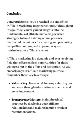 Value is Key: Focus on delivering value to your
audience through informative, authentic, and
engaging content.
Transparency Matters: Maintain ethical
practices by disclosing your affiliate
relationships and making genuine product
recommendations.
Conclusion
Congratulations! You've reached the end of the
"Affiliate Marketing Beginner's Guide." Throughout
this journey, you've gained insights into the
fundamentals of affiliate marketing, learned
strategies to build a strong online presence,
discovered techniques for creating and promoting
compelling content, and explored ways to
maximize your affiliate revenue.
Affiliate marketing is a dynamic and ever-evolving
field that offers endless opportunities for those
willing to put in the effort and dedication. As you
embark on your affiliate marketing journey,
remember these key takeaways:
 