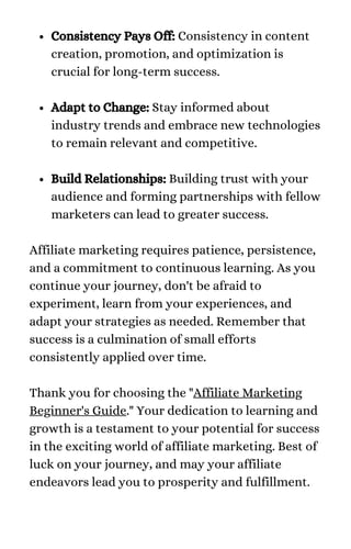 Consistency Pays Off: Consistency in content
creation, promotion, and optimization is
crucial for long-term success.
Adapt to Change: Stay informed about
industry trends and embrace new technologies
to remain relevant and competitive.
Build Relationships: Building trust with your
audience and forming partnerships with fellow
marketers can lead to greater success.
Affiliate marketing requires patience, persistence,
and a commitment to continuous learning. As you
continue your journey, don't be afraid to
experiment, learn from your experiences, and
adapt your strategies as needed. Remember that
success is a culmination of small efforts
consistently applied over time.
Thank you for choosing the "Affiliate Marketing
Beginner's Guide." Your dedication to learning and
growth is a testament to your potential for success
in the exciting world of affiliate marketing. Best of
luck on your journey, and may your affiliate
endeavors lead you to prosperity and fulfillment.
 
