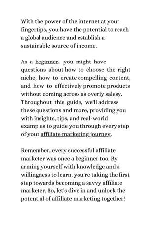 With the power of the internet at your
fingertips, you have the potential to reach
a global audience and establish a
sustainable source of income.
As a beginner, you might have
questions about how to choose the right
niche, how to create compelling content,
and how to effectively promote products
without coming across as overly salesy.
Throughout this guide, we'll address
these questions and more, providing you
with insights, tips, and real-world
examples to guide you through every step
of your affiliate marketing journey.
Remember, every successful affiliate
marketer was once a beginner too. By
arming yourself with knowledge and a
willingness to learn, you're taking the first
step towards becoming a savvy affiliate
marketer. So, let's dive in and unlock the
potential of affiliate marketing together!
 