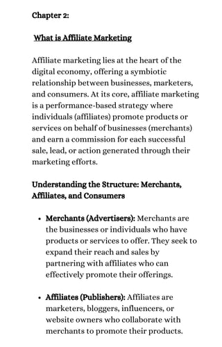 Merchants (Advertisers): Merchants are
the businesses or individuals who have
products or services to offer. They seek to
expand their reach and sales by
partnering with affiliates who can
effectively promote their offerings.
Affiliates (Publishers): Affiliates are
marketers, bloggers, influencers, or
website owners who collaborate with
merchants to promote their products.
Chapter 2:
What is Affiliate Marketing
Affiliate marketing lies at the heart of the
digital economy, offering a symbiotic
relationship between businesses, marketers,
and consumers. At its core, affiliate marketing
is a performance-based strategy where
individuals (affiliates) promote products or
services on behalf of businesses (merchants)
and earn a commission for each successful
sale, lead, or action generated through their
marketing efforts.
Understanding the Structure: Merchants,
Affiliates, and Consumers
 