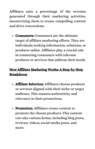 Consumers: Consumers are the ultimate
target of affiliate marketing efforts. They are
individuals seeking information, solutions, or
products online. Affiliates play a crucial role
in connecting consumers with relevant
products or services that address their needs.
Affiliate Selection: Affiliates choose products
or services aligned with their niche or target
audience. This ensures authenticity and
relevance in their promotions.
Promotion: Affiliates create content to
promote the chosen products. This content
can take various forms, including blog posts,
reviews, videos, social media posts, and
more.
Affiliates earn a percentage of the revenue
generated through their marketing activities,
incentivizing them to create compelling content
and drive conversions.
How Affiliate Marketing Works: A Step-by-Step
Breakdown
 