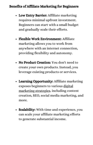 Benefits of Affiliate Marketing for Beginners
Low Entry Barrier: Affiliate marketing
requires minimal upfront investment.
Beginners can start with a small budget
and gradually scale their efforts.
Flexible Work Environment: Affiliate
marketing allows you to work from
anywhere with an internet connection,
providing flexibility and autonomy.
No Product Creation: You don't need to
create your own products. Instead, you
leverage existing products or services.
Learning Opportunity: Affiliate marketing
exposes beginners to various digital
marketing strategies, including content
creation, SEO, social media marketing, and
more.
Scalability: With time and experience, you
can scale your affiliate marketing efforts
to generate substantial income.
 