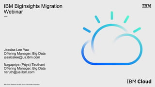 IBM Cloud / Webinar: Dec 6th, 2018 / © 2018 IBM Corporation
IBM BigInsights Migration
Webinar
—
Jessica Lee Yau
Offering Manager, Big Data
jessicalee@us.ibm.com
Nagapriya (Priya) Tiruthani
Offering Manager, Big Data
ntiruth@us.ibm.com
 