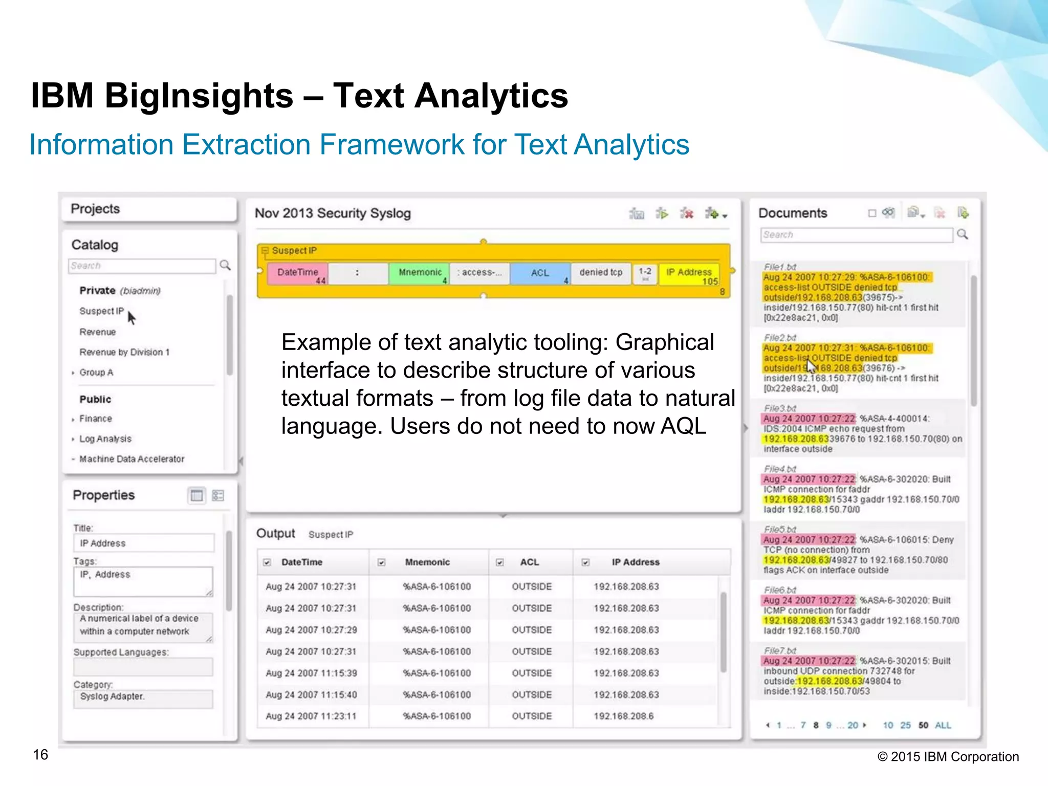 © 2015 IBM Corporation16
Example of text analytic tooling: Graphical
interface to describe structure of various
textual formats – from log file data to natural
language. Users do not need to now AQL
IBM BigInsights – Text Analytics
Information Extraction Framework for Text Analytics
 
