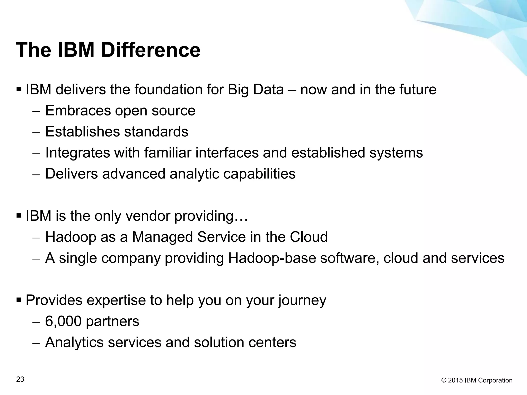 © 2015 IBM Corporation23
The IBM Difference
 IBM delivers the foundation for Big Data – now and in the future
 Embraces open source
 Establishes standards
 Integrates with familiar interfaces and established systems
 Delivers advanced analytic capabilities
 IBM is the only vendor providing…
 Hadoop as a Managed Service in the Cloud
 A single company providing Hadoop-base software, cloud and services
 Provides expertise to help you on your journey
 6,000 partners
 Analytics services and solution centers
 