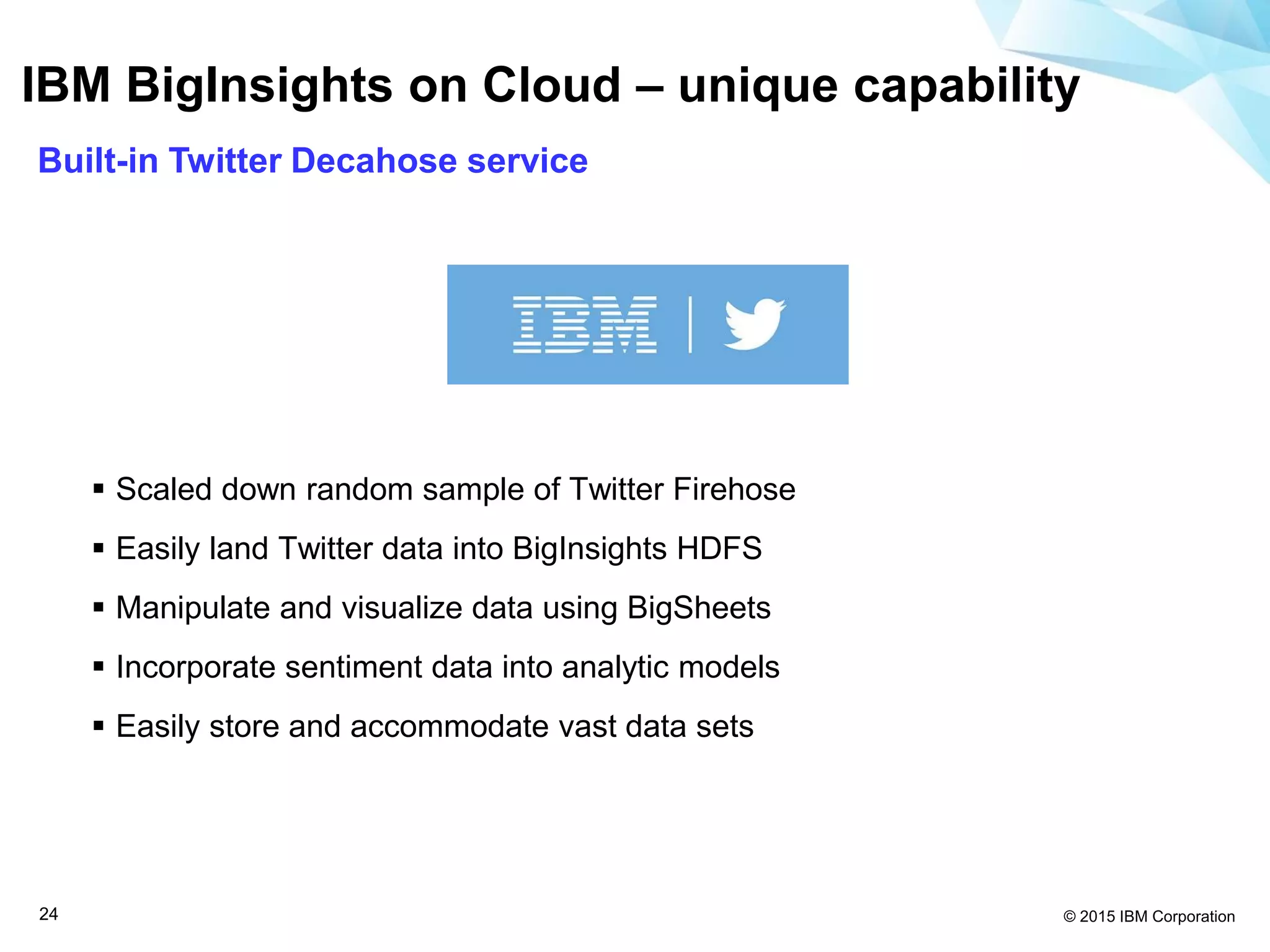 © 2015 IBM Corporation24
IBM BigInsights on Cloud – unique capability
Built-in Twitter Decahose service
 Scaled down random sample of Twitter Firehose
 Easily land Twitter data into BigInsights HDFS
 Manipulate and visualize data using BigSheets
 Incorporate sentiment data into analytic models
 Easily store and accommodate vast data sets
 