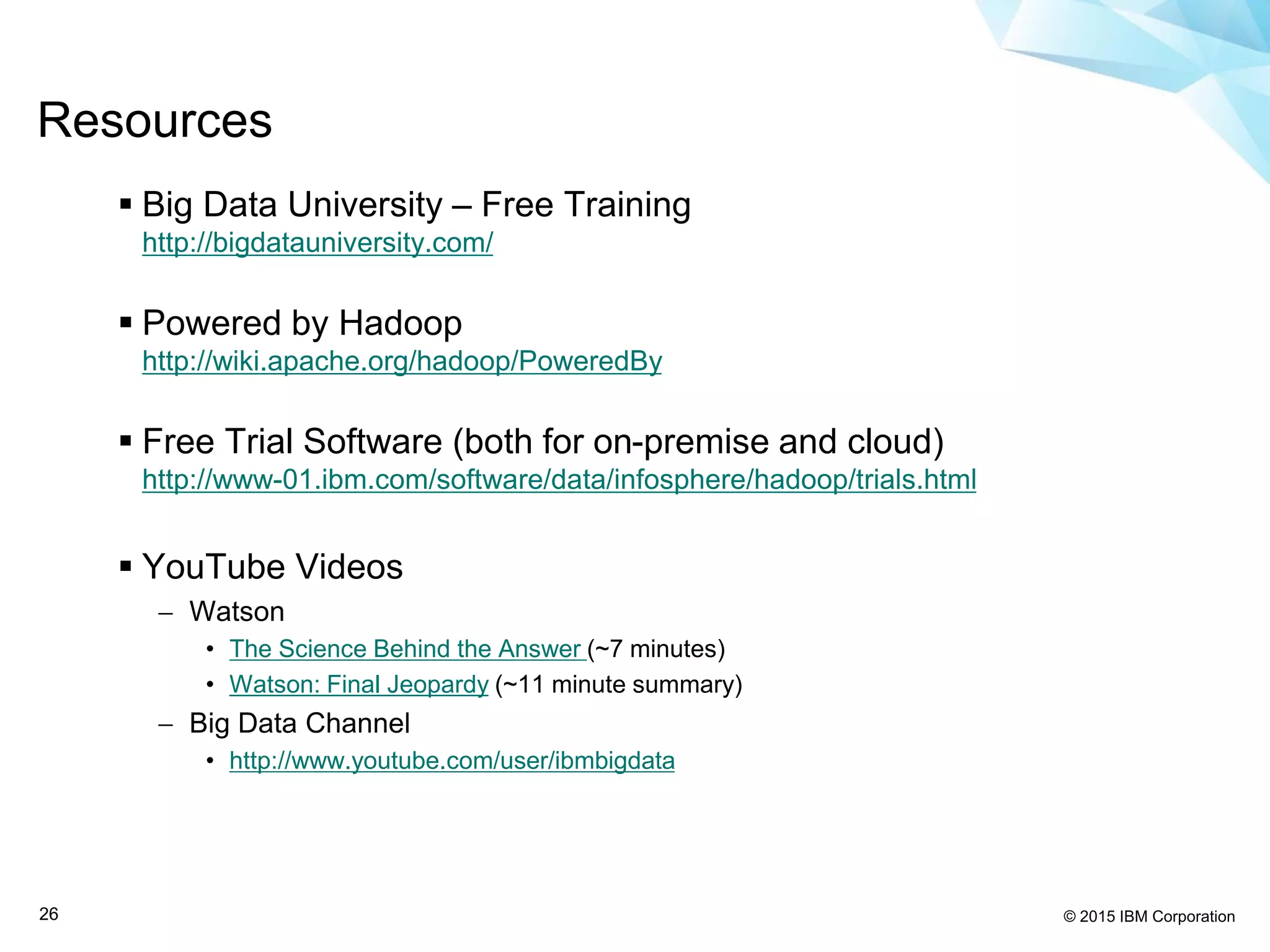 © 2015 IBM Corporation26
 Big Data University – Free Training
http://bigdatauniversity.com/
 Powered by Hadoop
http://wiki.apache.org/hadoop/PoweredBy
 Free Trial Software (both for on-premise and cloud)
http://www-01.ibm.com/software/data/infosphere/hadoop/trials.html
 YouTube Videos
 Watson
• The Science Behind the Answer (~7 minutes)
• Watson: Final Jeopardy (~11 minute summary)
 Big Data Channel
• http://www.youtube.com/user/ibmbigdata
Resources
 