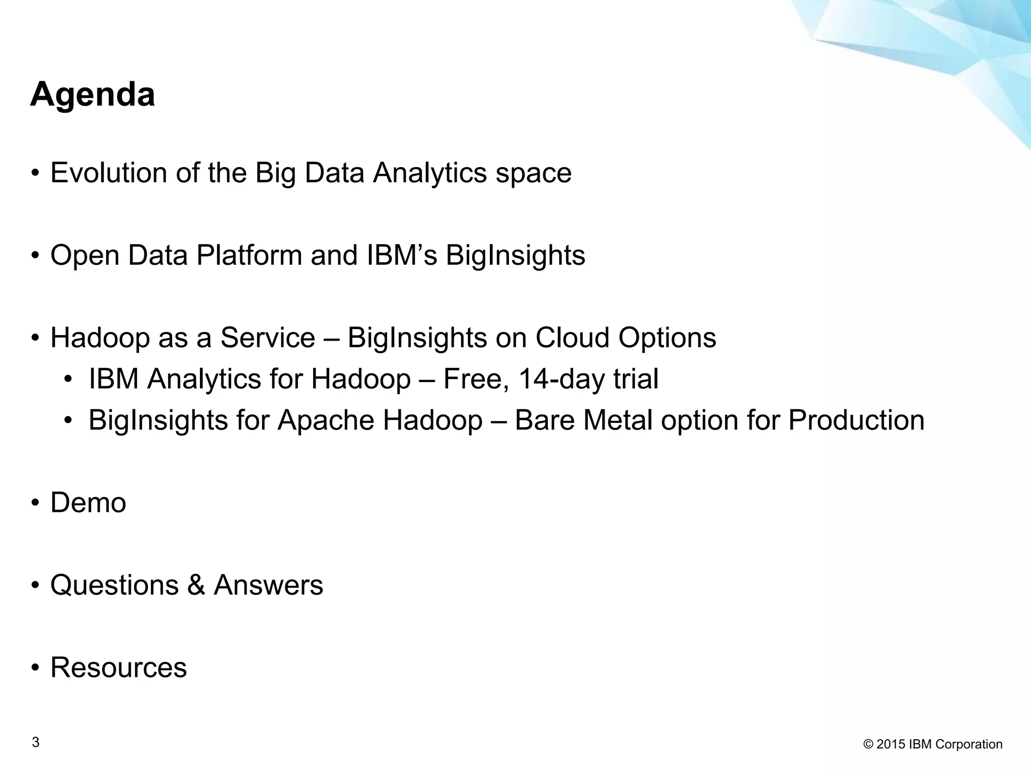 © 2015 IBM Corporation3
Agenda
• Evolution of the Big Data Analytics space
• Open Data Platform and IBM’s BigInsights
• Hadoop as a Service – BigInsights on Cloud Options
• IBM Analytics for Hadoop – Free, 14-day trial
• BigInsights for Apache Hadoop – Bare Metal option for Production
• Demo
• Questions & Answers
• Resources
 