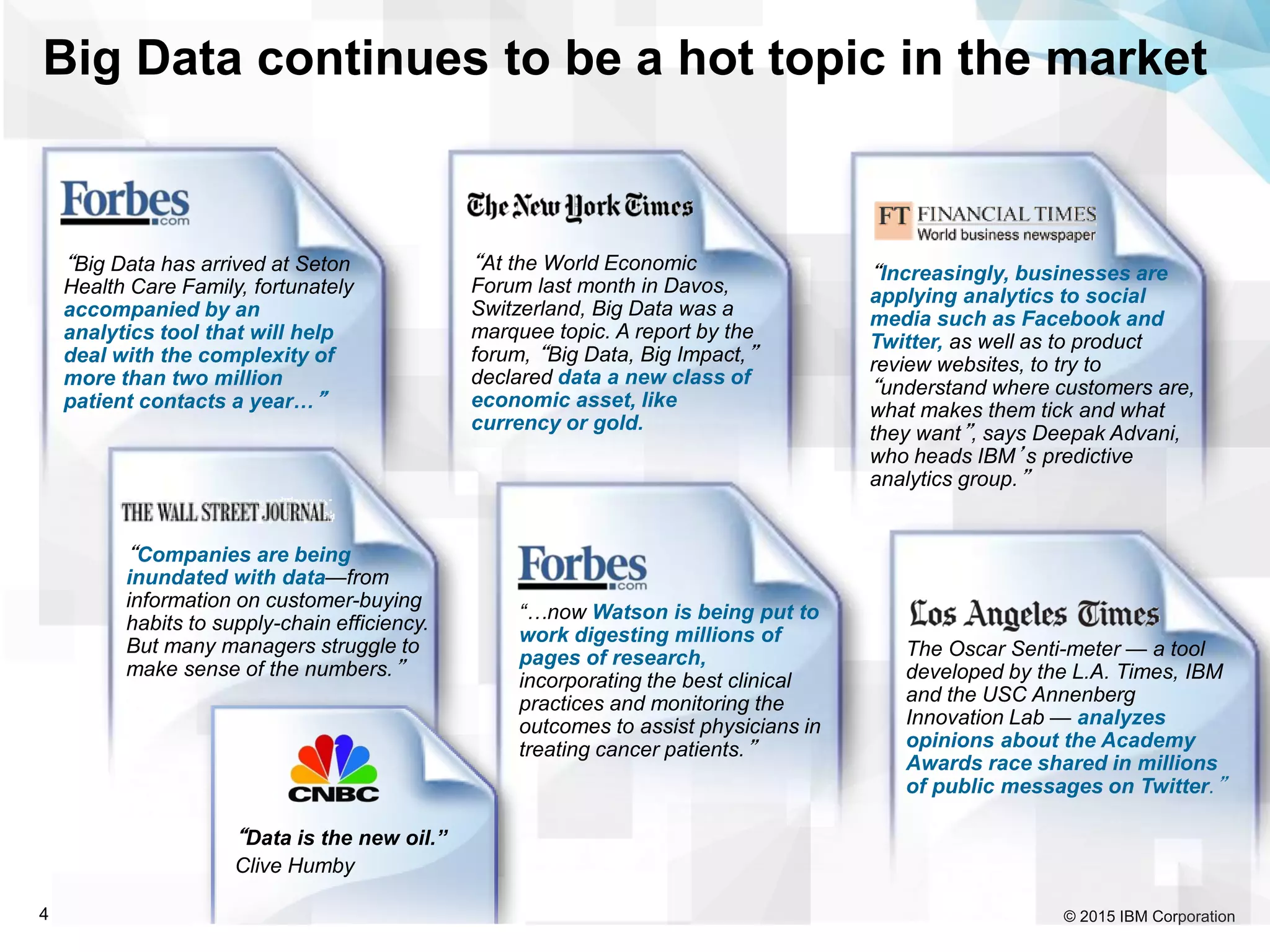 © 2015 IBM Corporation4
“At the World Economic
Forum last month in Davos,
Switzerland, Big Data was a
marquee topic. A report by the
forum, “Big Data, Big Impact,”
declared data a new class of
economic asset, like
currency or gold.
“Companies are being
inundated with data—from
information on customer-buying
habits to supply-chain efficiency.
But many managers struggle to
make sense of the numbers.”
“Increasingly, businesses are
applying analytics to social
media such as Facebook and
Twitter, as well as to product
review websites, to try to
“understand where customers are,
what makes them tick and what
they want”, says Deepak Advani,
who heads IBM’s predictive
analytics group.”
“Big Data has arrived at Seton
Health Care Family, fortunately
accompanied by an
analytics tool that will help
deal with the complexity of
more than two million
patient contacts a year…”
“Data is the new oil.”
Clive Humby
The Oscar Senti-meter — a tool
developed by the L.A. Times, IBM
and the USC Annenberg
Innovation Lab — analyzes
opinions about the Academy
Awards race shared in millions
of public messages on Twitter.”
Big Data continues to be a hot topic in the market
“…now Watson is being put to
work digesting millions of
pages of research,
incorporating the best clinical
practices and monitoring the
outcomes to assist physicians in
treating cancer patients.”
 