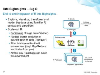 © 2015 IBM Corporation17
R Clients
Embedded R Execution
R Packages
1
2
 Explore, visualize, transform, and
model big data using familiar R
syntax and paradigm
 Scale out R
 Partitioning of large data (“divide”)
 Parallel cluster execution of
pushed down R code (“conquer”)
 All of this from within the R
environment (Jaql, Map/Reduce
are hidden from you)
 Almost any R package can run in
this environment
Pull data
summaries to R
client
Or, push R
functions right
on the data
Data sources
R Packages
IBM BigInsights – Big R
End-to-end integration of R into BigInsights
 