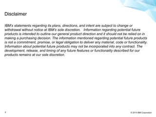 © 2015 IBM Corporation2
Disclaimer
IBM’s statements regarding its plans, directions, and intent are subject to change or
withdrawal without notice at IBM’s sole discretion. Information regarding potential future
products is intended to outline our general product direction and it should not be relied on in
making a purchasing decision. The information mentioned regarding potential future products
is not a commitment, promise, or legal obligation to deliver any material, code or functionality.
Information about potential future products may not be incorporated into any contract. The
development, release, and timing of any future features or functionality described for our
products remains at our sole discretion.
 