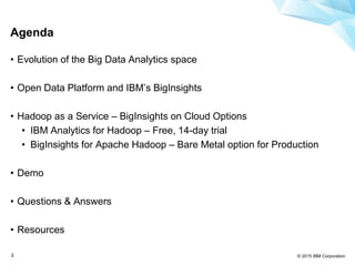 © 2015 IBM Corporation3
Agenda
• Evolution of the Big Data Analytics space
• Open Data Platform and IBM’s BigInsights
• Hadoop as a Service – BigInsights on Cloud Options
• IBM Analytics for Hadoop – Free, 14-day trial
• BigInsights for Apache Hadoop – Bare Metal option for Production
• Demo
• Questions & Answers
• Resources
 