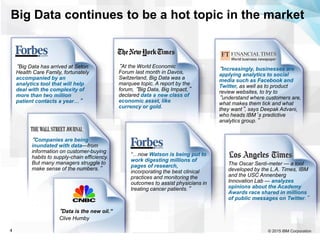 © 2015 IBM Corporation4
“At the World Economic
Forum last month in Davos,
Switzerland, Big Data was a
marquee topic. A report by the
forum, “Big Data, Big Impact,”
declared data a new class of
economic asset, like
currency or gold.
“Companies are being
inundated with data—from
information on customer-buying
habits to supply-chain efficiency.
But many managers struggle to
make sense of the numbers.”
“Increasingly, businesses are
applying analytics to social
media such as Facebook and
Twitter, as well as to product
review websites, to try to
“understand where customers are,
what makes them tick and what
they want”, says Deepak Advani,
who heads IBM’s predictive
analytics group.”
“Big Data has arrived at Seton
Health Care Family, fortunately
accompanied by an
analytics tool that will help
deal with the complexity of
more than two million
patient contacts a year…”
“Data is the new oil.”
Clive Humby
The Oscar Senti-meter — a tool
developed by the L.A. Times, IBM
and the USC Annenberg
Innovation Lab — analyzes
opinions about the Academy
Awards race shared in millions
of public messages on Twitter.”
Big Data continues to be a hot topic in the market
“…now Watson is being put to
work digesting millions of
pages of research,
incorporating the best clinical
practices and monitoring the
outcomes to assist physicians in
treating cancer patients.”
 