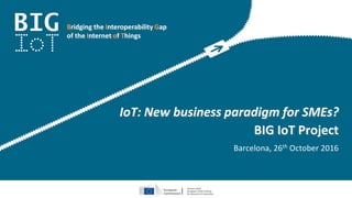 Bridging the Interoperability Gap
of the Internet of Things
IoT: New business paradigm for SMEs?
BIG IoT Project
Barcelona, 26th October 2016
 
