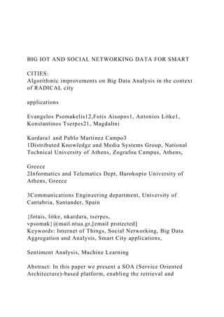 BIG IOT AND SOCIAL NETWORKING DATA FOR SMART
CITIES:
Algorithmic improvements on Big Data Analysis in the context
of RADICAL city
applications
Evangelos Psomakelis12,Fotis Aisopos1, Antonios Litke1,
Konstantinos Tserpes21, Magdalini
Kardara1 and Pablo Martínez Campo3
1Distributed Knowledge and Media Systems Group, National
Technical University of Athens, Zografou Campus, Athens,
Greece
2Informatics and Telematics Dept, Harokopio University of
Athens, Greece
3Communications Engineering department, University of
Cantabria, Santander, Spain
{fotais, litke, nkardara, tserpes,
vpsomak}@mail.ntua.gr,[email protected]
Keywords: Internet of Things, Social Networking, Big Data
Aggregation and Analysis, Smart City applications,
Sentiment Analysis, Machine Learning
Abstract: In this paper we present a SOA (Service Oriented
Architecture)-based platform, enabling the retrieval and
 