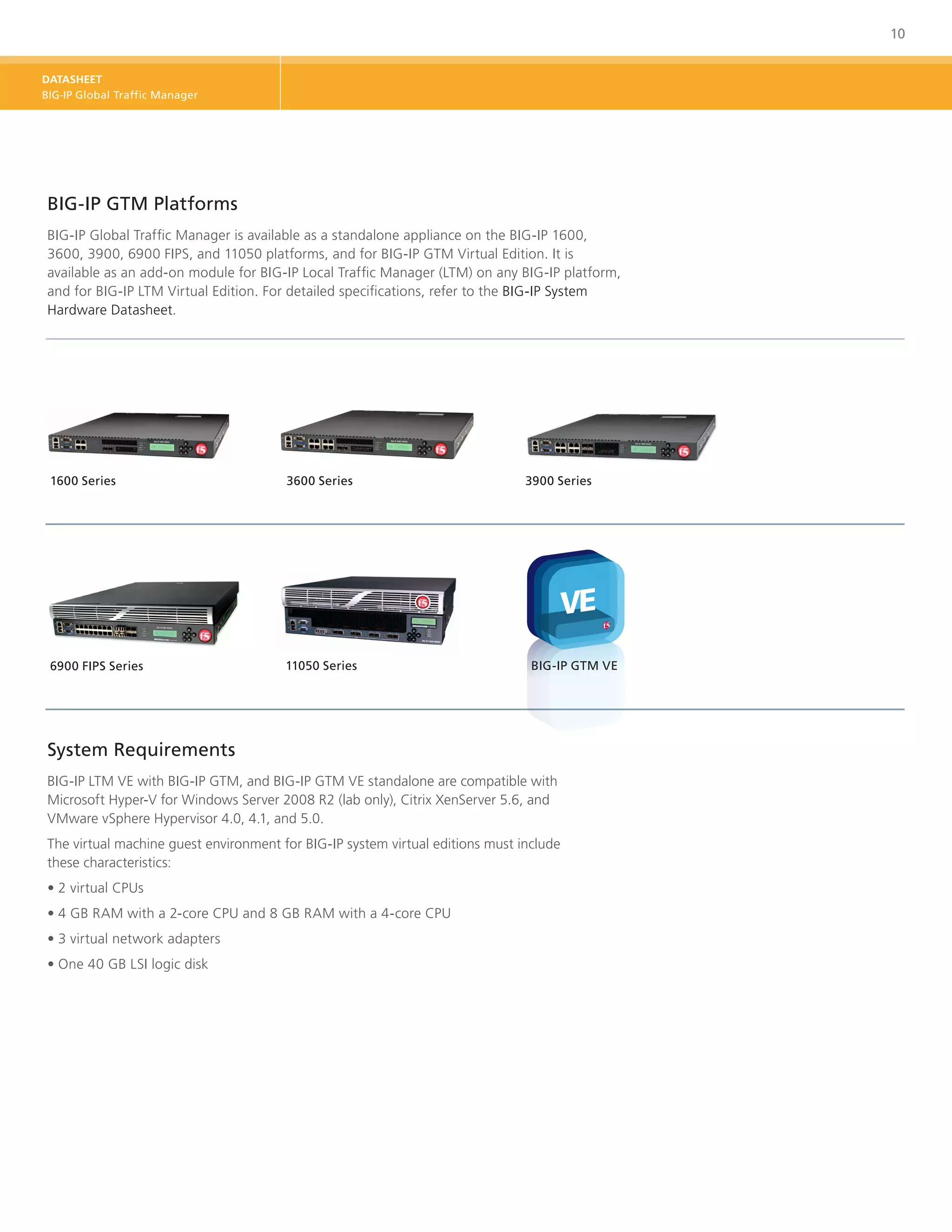 10


DATASHEET
BIG-IP Global Traffic Manager




BIG‑IP GTM Platforms
BIG‑IP Global Traffic Manager is available as a standalone appliance on the BIG‑IP 1600,
3600, 3900, 6900 FIPS, and 11050 platforms, and for BIG-IP GTM Virtual Edition. It is
available as an add-on module for BIG‑IP Local Traffic Manager (LTM) on any BIG‑IP platform,
and for BIG-IP LTM Virtual Edition. For detailed specifications, refer to the BIG‑IP System
Hardware Datasheet.




 1600 Series                           3600 Series                             3900 Series




 6900 FIPS Series                      11050 Series                             BIG-IP GTM VE




System Requirements
BIG-IP LTM VE with BIG-IP GTM, and BIG-IP GTM VE standalone are compatible with
Microsoft Hyper-V for Windows Server 2008 R2 (lab only), Citrix XenServer 5.6, and
VMware vSphere Hypervisor 4.0, 4.1, and 5.0.
The virtual machine guest environment for BIG-IP system virtual editions must include
these characteristics:
•	2 virtual CPUs
•	4 GB RAM with a 2-core CPU and 8 GB RAM with a 4-core CPU
•	3 virtual network adapters
•	One 40 GB LSI logic disk
 