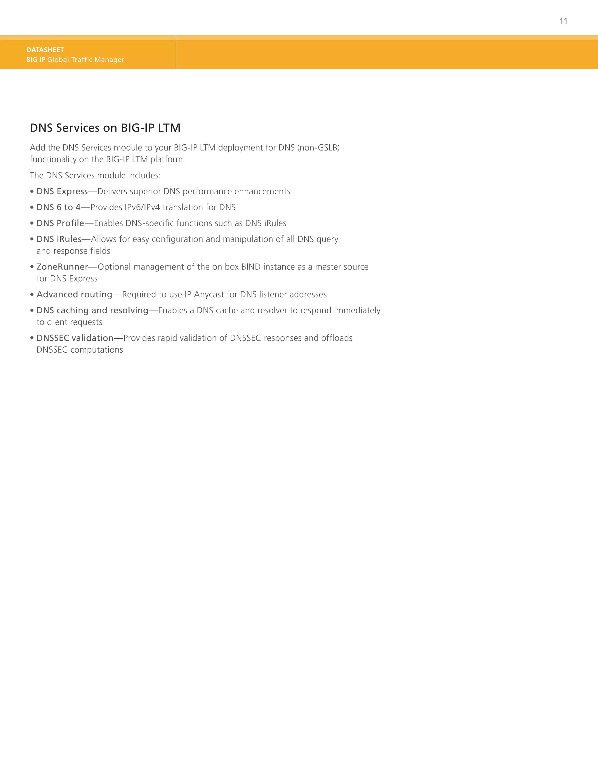 11


DATASHEET
BIG-IP Global Traffic Manager




DNS Services on BIG-IP LTM
Add the DNS Services module to your BIG-IP LTM deployment for DNS (non-GSLB)
functionality on the BIG-IP LTM platform.
The DNS Services module includes:
•	DNS Express—Delivers superior DNS performance enhancements
•	DNS 6 to 4—Provides IPv6/IPv4 translation for DNS
•	DNS Profile—Enables DNS-specific functions such as DNS iRules
•	 NS iRules—Allows for easy configuration and manipulation of all DNS query
  D
  and response fields
•	ZoneRunner—Optional management of the on box BIND instance as a master source
   for DNS Express
•	Advanced routing—Required to use IP Anycast for DNS listener addresses
•	 NS caching and resolving—Enables a DNS cache and resolver to respond immediately
  D
  to client requests
•	DNSSEC validation—Provides rapid validation of DNSSEC responses and offloads
   DNSSEC computations
 