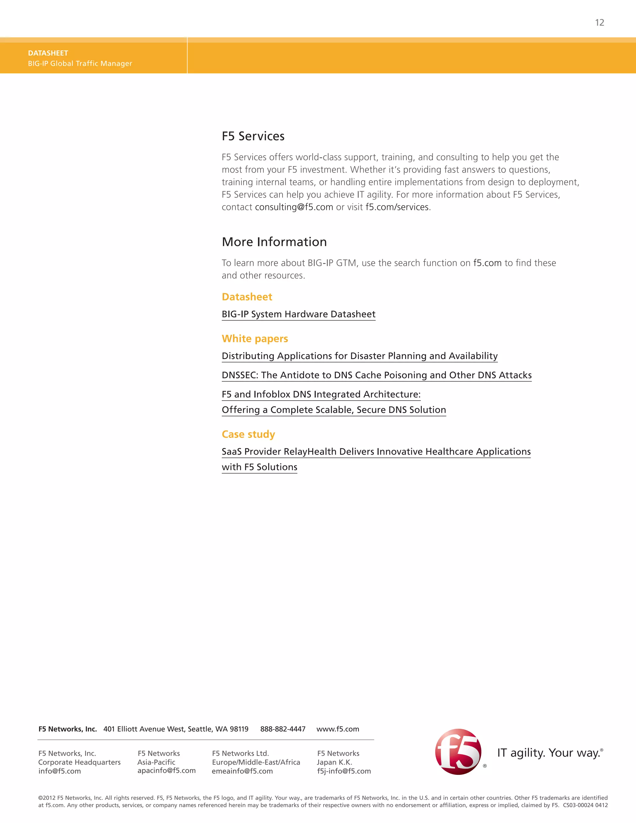 12


DATASHEET
BIG-IP Global Traffic Manager




                                                                       F5 Services
                                                                       F5 Services offers world-class support, training, and consulting to help you get the
                                                                       most from your F5 investment. Whether it’s providing fast answers to questions,
                                                                       training internal teams, or handling entire implementations from design to deployment,
                                                                       F5 Services can help you achieve IT agility. For more information about F5 Services,
                                                                       contact consulting@f5.com or visit f5.com/services.


                                                                       More Information
                                                                       To learn more about BIG-IP GTM, use the search function on f5.com to find these
                                                                       and other resources.

                                                                       Datasheet
                                                                       BIG-IP System Hardware Datasheet

                                                                       White papers
                                                                       Distributing Applications for Disaster Planning and Availability

                                                                       DNSSEC: The Antidote to DNS Cache Poisoning and Other DNS Attacks

                                                                       F5 and Infoblox DNS Integrated Architecture:
                                                                       Offering a Complete Scalable, Secure DNS Solution

                                                                       Case study
                                                                       SaaS Provider RelayHealth Delivers Innovative Healthcare Applications
                                                                       with F5 Solutions




  F5 Networks, Inc. 	 401 Elliott Avenue West, Seattle, WA 98119	                     888-882-4447	        www.f5.com


  F5 Networks, Inc.                    F5 Networks                 F5 Networks Ltd.                        F5 Networks
  Corporate Headquarters               Asia-Pacific                Europe/Middle-East/Africa               Japan K.K.
  info@f5.com                          apacinfo@f5.com             emeainfo@f5.com                         f5j-info@f5.com


  ©2012 F5 Networks, Inc. All rights reserved. F5, F5 Networks, the F5 logo, and IT agility. Your way., are trademarks of F5 Networks, Inc. in the U.S. and in certain other countries. Other F5 trademarks are identified
  at f5.com. Any other products, services, or company names referenced herein may be trademarks of their respective owners with no endorsement or affiliation, express or implied, claimed by F5. CS03-00024 0412
 