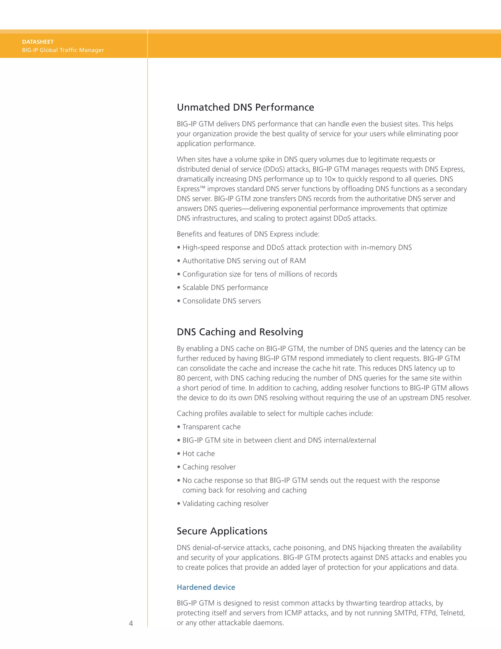 DATASHEET
BIG-IP Global Traffic Manager




                                    Unmatched DNS Performance
                                    BIG‑IP GTM delivers DNS performance that can handle even the busiest sites. This helps
                                    your organization provide the best quality of service for your users while eliminating poor
                                    application performance.

                                    When sites have a volume spike in DNS query volumes due to legitimate requests or
                                    distributed denial of service (DDoS) attacks, BIG-IP GTM manages requests with DNS Express,
                                    dramatically increasing DNS performance up to 10× to quickly respond to all queries. DNS
                                    Express™ improves standard DNS server functions by offloading DNS functions as a secondary
                                    DNS server. BIG-IP GTM zone transfers DNS records from the authoritative DNS server and
                                    answers DNS queries—delivering exponential performance improvements that optimize
                                    DNS infrastructures, and scaling to protect against DDoS attacks.

                                    Benefits and features of DNS Express include:
                                    •	High-speed response and DDoS attack protection with in-memory DNS
                                    •	Authoritative DNS serving out of RAM
                                    •	Configuration size for tens of millions of records
                                    •	Scalable DNS performance
                                    •	Consolidate DNS servers



                                    DNS Caching and Resolving
                                    By enabling a DNS cache on BIG-IP GTM, the number of DNS queries and the latency can be
                                    further reduced by having BIG-IP GTM respond immediately to client requests. BIG-IP GTM
                                    can consolidate the cache and increase the cache hit rate. This reduces DNS latency up to
                                    80 percent, with DNS caching reducing the number of DNS queries for the same site within
                                    a short period of time. In addition to caching, adding resolver functions to BIG-IP GTM allows
                                    the device to do its own DNS resolving without requiring the use of an upstream DNS resolver.

                                    Caching profiles available to select for multiple caches include:
                                    •	Transparent cache
                                    •	BIG-IP GTM site in between client and DNS internal/external
                                    •	Hot cache
                                    •	Caching resolver
                                    •	 o cache response so that BIG-IP GTM sends out the request with the response
                                      N
                                      coming back for resolving and caching
                                    •	Validating caching resolver


                                    Secure Applications
                                    DNS denial-of-service attacks, cache poisoning, and DNS hijacking threaten the availability
                                    and security of your applications. BIG‑IP GTM protects against DNS attacks and enables you
                                    to create polices that provide an added layer of protection for your applications and data.

                                    Hardened device

                                    BIG‑IP GTM is designed to resist common attacks by thwarting teardrop attacks, by
                                    protecting itself and servers from ICMP attacks, and by not running SMTPd, FTPd, Telnetd,
                                4   or any other attackable daemons.
 