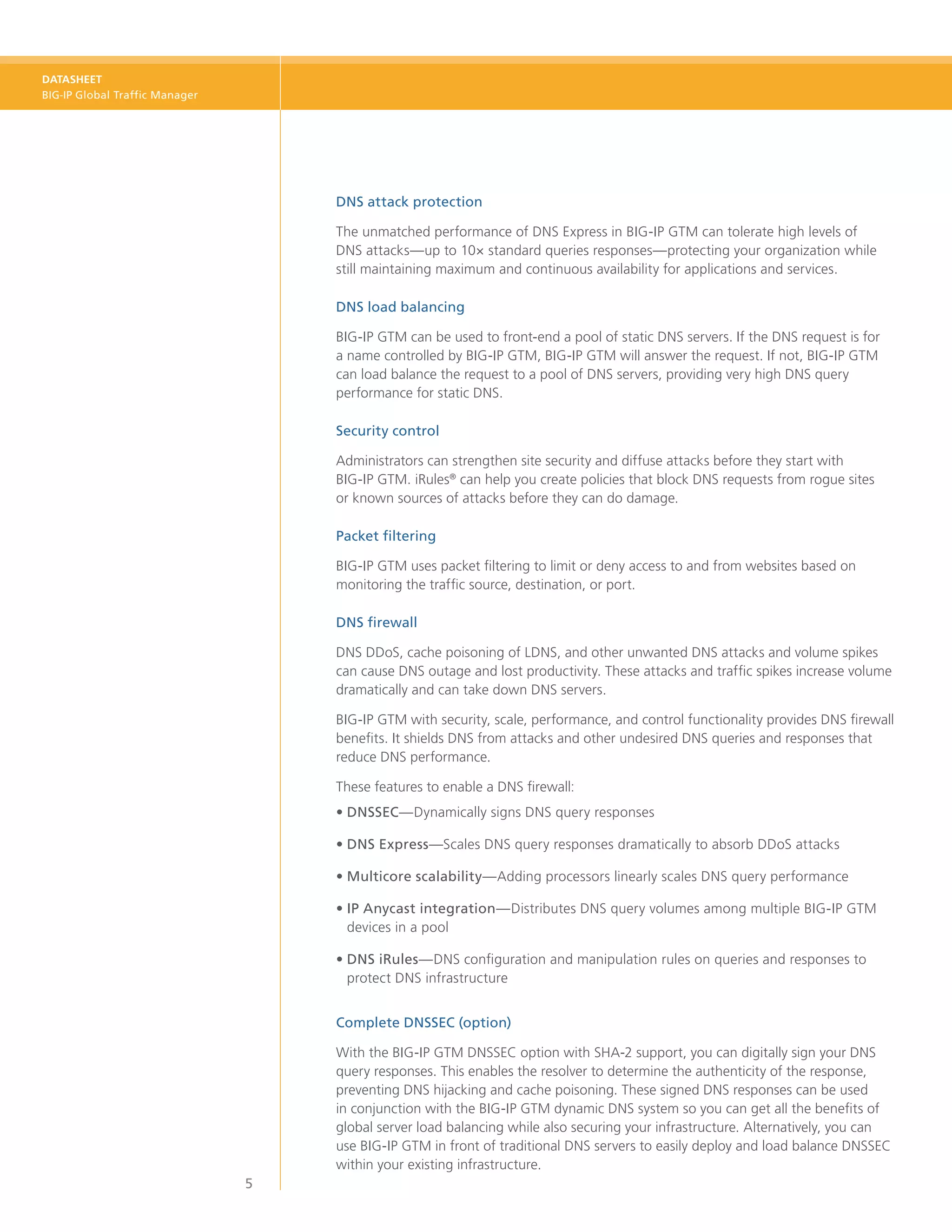 DATASHEET
BIG-IP Global Traffic Manager




                                    DNS attack protection

                                    The unmatched performance of DNS Express in BIG-IP GTM can tolerate high levels of
                                    DNS attacks—up to 10× standard queries responses—protecting your organization while
                                    still maintaining maximum and continuous availability for applications and services.

                                    DNS load balancing

                                    BIG-IP GTM can be used to front-end a pool of static DNS servers. If the DNS request is for
                                    a name controlled by BIG-IP GTM, BIG-IP GTM will answer the request. If not, BIG-IP GTM
                                    can load balance the request to a pool of DNS servers, providing very high DNS query
                                    performance for static DNS.

                                    Security control

                                    Administrators can strengthen site security and diffuse attacks before they start with
                                    BIG‑IP GTM. iRules® can help you create policies that block DNS requests from rogue sites
                                    or known sources of attacks before they can do damage.

                                    Packet filtering

                                    BIG‑IP GTM uses packet filtering to limit or deny access to and from websites based on
                                    monitoring the traffic source, destination, or port.

                                    DNS firewall

                                    DNS DDoS, cache poisoning of LDNS, and other unwanted DNS attacks and volume spikes
                                    can cause DNS outage and lost productivity. These attacks and traffic spikes increase volume
                                    dramatically and can take down DNS servers.

                                    BIG-IP GTM with security, scale, performance, and control functionality provides DNS firewall
                                    benefits. It shields DNS from attacks and other undesired DNS queries and responses that
                                    reduce DNS performance.

                                    These features to enable a DNS firewall:
                                    •	DNSSEC—Dynamically signs DNS query responses

                                    •	DNS Express—Scales DNS query responses dramatically to absorb DDoS attacks

                                    •	Multicore scalability—Adding processors linearly scales DNS query performance

                                    •	P Anycast integration—Distributes DNS query volumes among multiple BIG-IP GTM
                                      I
                                      devices in a pool

                                    •	DNS iRules—DNS configuration and manipulation rules on queries and responses to
                                       protect DNS infrastructure


                                    Complete DNSSEC (option)

                                    With the BIG‑IP GTM DNSSEC option with SHA-2 support, you can digitally sign your DNS
                                    query responses. This enables the resolver to determine the authenticity of the response,
                                    preventing DNS hijacking and cache poisoning. These signed DNS responses can be used
                                    in conjunction with the BIG‑IP GTM dynamic DNS system so you can get all the benefits of
                                    global server load balancing while also securing your infrastructure. Alternatively, you can
                                    use BIG‑IP GTM in front of traditional DNS servers to easily deploy and load balance DNSSEC
                                    within your existing infrastructure.
                                5
 