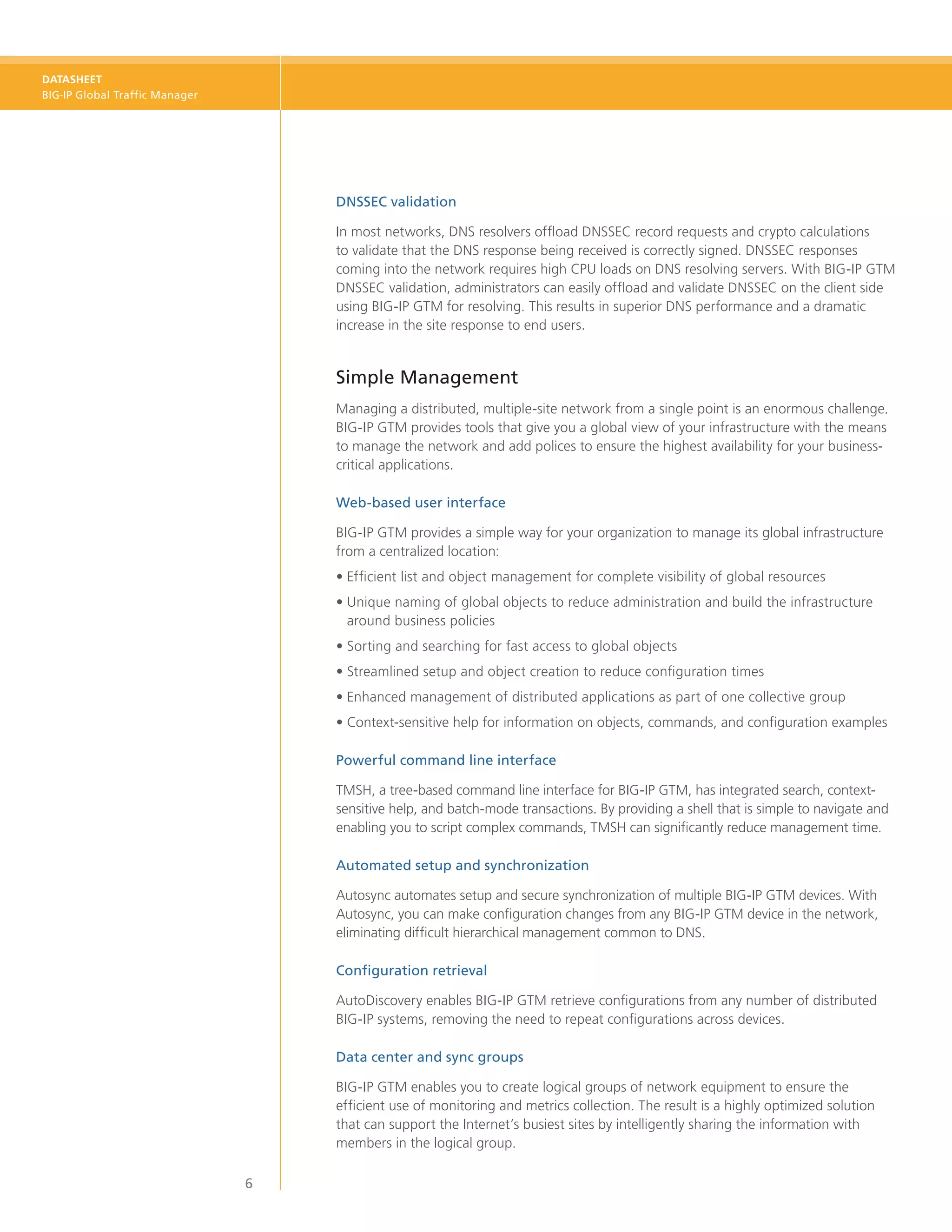 DATASHEET
BIG-IP Global Traffic Manager




                                    DNSSEC validation

                                    In most networks, DNS resolvers offload DNSSEC record requests and crypto calculations
                                    to validate that the DNS response being received is correctly signed. DNSSEC responses
                                    coming into the network requires high CPU loads on DNS resolving servers. With BIG-IP GTM
                                    DNSSEC validation, administrators can easily offload and validate DNSSEC on the client side
                                    using BIG-IP GTM for resolving. This results in superior DNS performance and a dramatic
                                    increase in the site response to end users.


                                    Simple Management
                                    Managing a distributed, multiple-site network from a single point is an enormous challenge.
                                    BIG‑IP GTM provides tools that give you a global view of your infrastructure with the means
                                    to manage the network and add polices to ensure the highest availability for your business-
                                    critical applications.

                                    Web-based user interface

                                    BIG‑IP GTM provides a simple way for your organization to manage its global infrastructure
                                    from a centralized location:
                                    •	Efficient list and object management for complete visibility of global resources
                                    •	 nique naming of global objects to reduce administration and build the infrastructure
                                      U
                                      around business policies
                                    •	Sorting and searching for fast access to global objects
                                    •	Streamlined setup and object creation to reduce configuration times
                                    •	Enhanced management of distributed applications as part of one collective group
                                    •	 ontext-sensitive help for information on objects, commands, and configuration examples
                                      C

                                    Powerful command line interface

                                    TMSH, a tree-based command line interface for BIG‑IP GTM, has integrated search, context-
                                    sensitive help, and batch-mode transactions. By providing a shell that is simple to navigate and
                                    enabling you to script complex commands, TMSH can significantly reduce management time.

                                    Automated setup and synchronization

                                    Autosync automates setup and secure synchronization of multiple BIG‑IP GTM devices. With
                                    Autosync, you can make configuration changes from any BIG‑IP GTM device in the network,
                                    eliminating difficult hierarchical management common to DNS.

                                    Configuration retrieval

                                    AutoDiscovery enables BIG‑IP GTM retrieve configurations from any number of distributed
                                    BIG‑IP systems, removing the need to repeat configurations across devices.

                                    Data center and sync groups

                                    BIG‑IP GTM enables you to create logical groups of network equipment to ensure the
                                    efficient use of monitoring and metrics collection. The result is a highly optimized solution
                                    that can support the Internet’s busiest sites by intelligently sharing the information with
                                    members in the logical group.

                                6
 