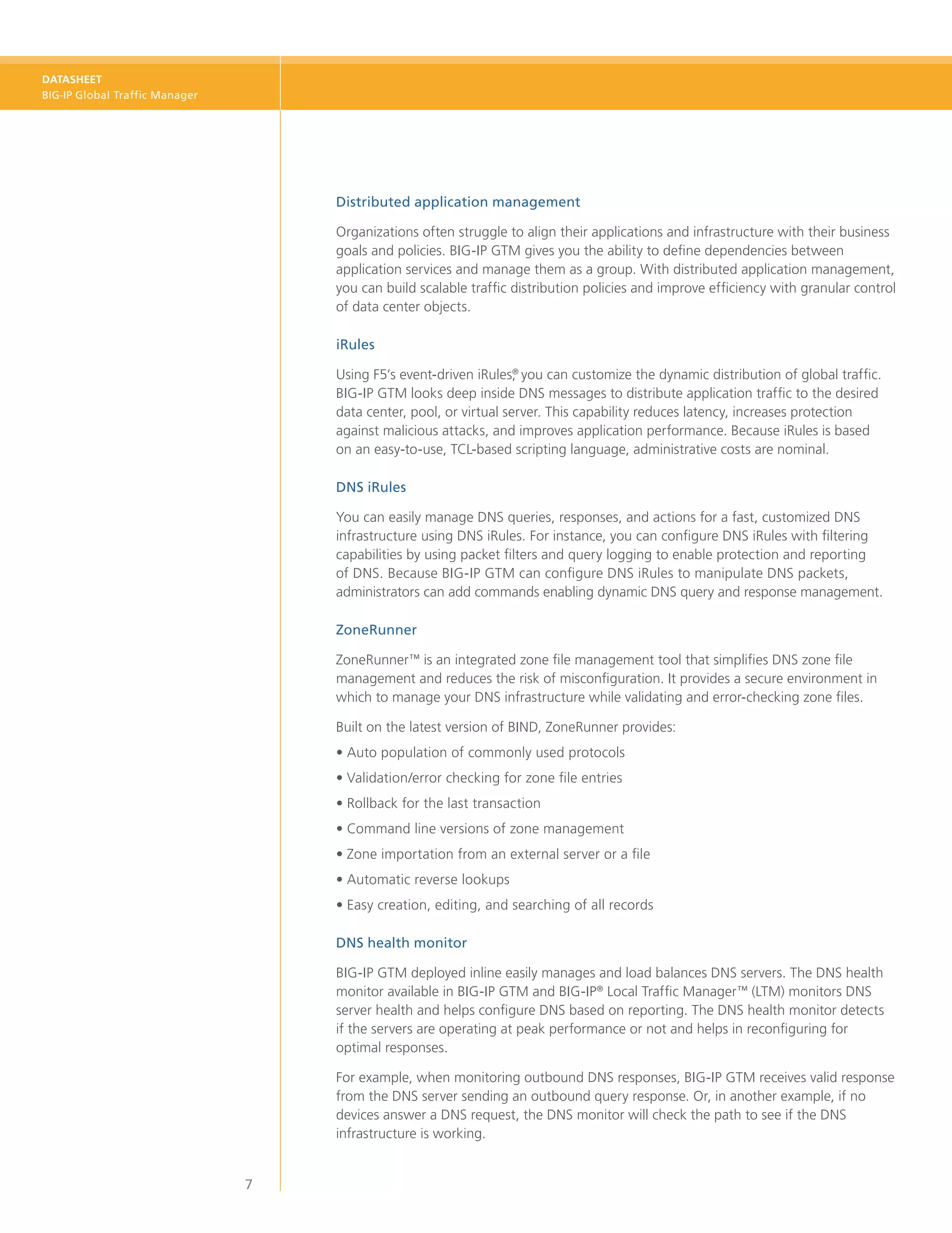 DATASHEET
BIG-IP Global Traffic Manager




                                    Distributed application management

                                    Organizations often struggle to align their applications and infrastructure with their business
                                    goals and policies. BIG‑IP GTM gives you the ability to define dependencies between
                                    application services and manage them as a group. With distributed application management,
                                    you can build scalable traffic distribution policies and improve efficiency with granular control
                                    of data center objects.

                                    iRules

                                    Using F5’s event-driven iRules, you can customize the dynamic distribution of global traffic.
                                                                    ®

                                    BIG‑IP GTM looks deep inside DNS messages to distribute application traffic to the desired
                                    data center, pool, or virtual server. This capability reduces latency, increases protection
                                    against malicious attacks, and improves application performance. Because iRules is based
                                    on an easy-to-use, TCL-based scripting language, administrative costs are nominal.

                                    DNS iRules

                                    You can easily manage DNS queries, responses, and actions for a fast, customized DNS
                                    infrastructure using DNS iRules. For instance, you can configure DNS iRules with filtering
                                    capabilities by using packet filters and query logging to enable protection and reporting
                                    of DNS. Because BIG-IP GTM can configure DNS iRules to manipulate DNS packets,
                                    administrators can add commands enabling dynamic DNS query and response management.

                                    ZoneRunner

                                    ZoneRunner™ is an integrated zone file management tool that simplifies DNS zone file
                                    management and reduces the risk of misconfiguration. It provides a secure environment in
                                    which to manage your DNS infrastructure while validating and error-checking zone files.

                                    Built on the latest version of BIND, ZoneRunner provides:
                                    •	Auto population of commonly used protocols
                                    •	Validation/error checking for zone file entries
                                    •	Rollback for the last transaction
                                    •	Command line versions of zone management
                                    •	Zone importation from an external server or a file
                                    •	Automatic reverse lookups
                                    •	Easy creation, editing, and searching of all records

                                    DNS health monitor

                                    BIG-IP GTM deployed inline easily manages and load balances DNS servers. The DNS health
                                    monitor available in BIG-IP GTM and BIG-IP® Local Traffic Manager™ (LTM) monitors DNS
                                    server health and helps configure DNS based on reporting. The DNS health monitor detects
                                    if the servers are operating at peak performance or not and helps in reconfiguring for
                                    optimal responses.

                                    For example, when monitoring outbound DNS responses, BIG-IP GTM receives valid response
                                    from the DNS server sending an outbound query response. Or, in another example, if no
                                    devices answer a DNS request, the DNS monitor will check the path to see if the DNS
                                    infrastructure is working.


                                7
 