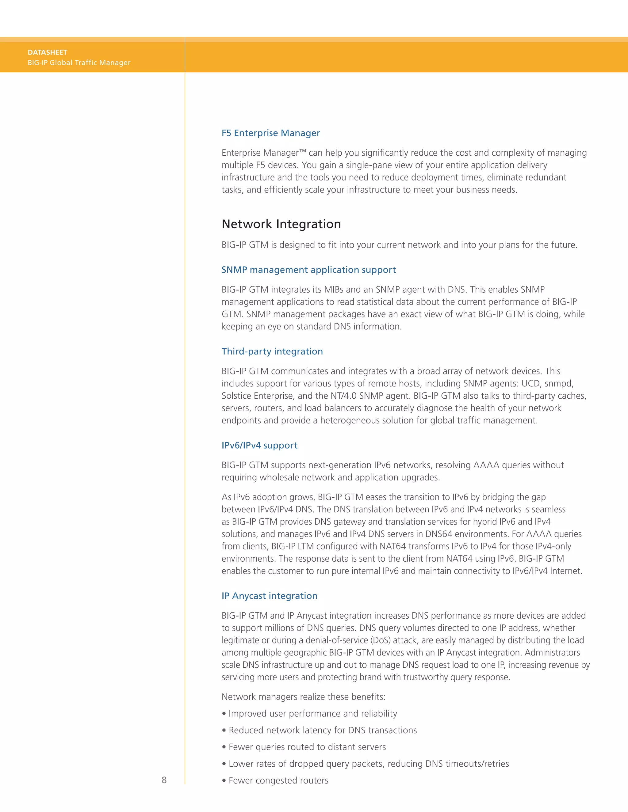 DATASHEET
BIG-IP Global Traffic Manager




                                    F5 Enterprise Manager

                                    Enterprise Manager™ can help you significantly reduce the cost and complexity of managing
                                    multiple F5 devices. You gain a single-pane view of your entire application delivery
                                    infrastructure and the tools you need to reduce deployment times, eliminate redundant
                                    tasks, and efficiently scale your infrastructure to meet your business needs.


                                    Network Integration
                                    BIG‑IP GTM is designed to fit into your current network and into your plans for the future.

                                    SNMP management application support

                                    BIG‑IP GTM integrates its MIBs and an SNMP agent with DNS. This enables SNMP
                                    management applications to read statistical data about the current performance of BIG‑IP
                                    GTM. SNMP management packages have an exact view of what BIG‑IP GTM is doing, while
                                    keeping an eye on standard DNS information.

                                    Third-party integration

                                    BIG‑IP GTM communicates and integrates with a broad array of network devices. This
                                    includes support for various types of remote hosts, including SNMP agents: UCD, snmpd,
                                    Solstice Enterprise, and the NT/4.0 SNMP agent. BIG‑IP GTM also talks to third-party caches,
                                    servers, routers, and load balancers to accurately diagnose the health of your network
                                    endpoints and provide a heterogeneous solution for global traffic management.

                                    IPv6/IPv4 support

                                    BIG‑IP GTM supports next-generation IPv6 networks, resolving AAAA queries without
                                    requiring wholesale network and application upgrades.

                                    As IPv6 adoption grows, BIG-IP GTM eases the transition to IPv6 by bridging the gap
                                    between IPv6/IPv4 DNS. The DNS translation between IPv6 and IPv4 networks is seamless
                                    as BIG-IP GTM provides DNS gateway and translation services for hybrid IPv6 and IPv4
                                    solutions, and manages IPv6 and IPv4 DNS servers in DNS64 environments. For AAAA queries
                                    from clients, BIG-IP LTM configured with NAT64 transforms IPv6 to IPv4 for those IPv4-only
                                    environments. The response data is sent to the client from NAT64 using IPv6. BIG-IP GTM
                                    enables the customer to run pure internal IPv6 and maintain connectivity to IPv6/IPv4 Internet.

                                    IP Anycast integration

                                    BIG-IP GTM and IP Anycast integration increases DNS performance as more devices are added
                                    to support millions of DNS queries. DNS query volumes directed to one IP address, whether
                                    legitimate or during a denial-of-service (DoS) attack, are easily managed by distributing the load
                                    among multiple geographic BIG-IP GTM devices with an IP Anycast integration. Administrators
                                    scale DNS infrastructure up and out to manage DNS request load to one IP, increasing revenue by
                                    servicing more users and protecting brand with trustworthy query response.

                                    Network managers realize these benefits:
                                    •	Improved user performance and reliability
                                    •	Reduced network latency for DNS transactions
                                    •	Fewer queries routed to distant servers
                                    •	Lower rates of dropped query packets, reducing DNS timeouts/retries
                                8   •	Fewer congested routers
 