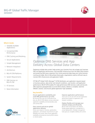 BIG‑IP Global Traffic Manager
DATASHEET




What’s Inside
	 2	 Globally Available
     Applications

	 4	 Unmatched DNS
     Performance

	 4	 DNS Caching and Resolving

	 4	 Secure Applications

	 6	 Simple Management
                                 Optimize DNS Services and App
	 8	 Network Integration
                                 Delivery Across Global Data Centers
	 9	Architecture                 Deploying multiple data centers helps protect your business from site outages and improves
                                 DNS and application performance. Securing DNS infrastructure from the latest DDoS attacks
	 0	 BIG‑IP GTM Platforms
1                                and protecting DNS query responses from cache poisoning helps keep your online business
                                 running and viable. But to fully achieve these goals, organizations need an efficient way to
1	0	 System Requirements         monitor DNS infrastructure and application health.

	 1	 DNS Services on
1                                F5® BIG-IP® Global Traffic Manager™ (GTM) distributes user application requests based
     BIG-IP LTM                  on business policies, data center and network conditions, user location, and application
                                 performance. BIG-IP GTM enables F5’s high-performance DNS Services; scales and secures
	 2	 F5 Services
1
                                 DNS responses geographically to survive DDoS attacks; delivers a complete, real-time
	 2	 More Information
1                                DNSSEC solution; and ensures global application high availability.

                                 Key benefits
                                 Ensure application availability and                 Improve application performance
                                 scale DNS performance up to 10×                     Send users to the site with the best application
                                 By ensuring that users are connected to the         performance based on application and
                                 best site, BIG‑IP GTM delivers strong multicenter   network conditions.
                                 application availability and dramatically scales
                                 and controls DNS.                                   Deploy flexibly and manage your
                                                                                     network simply and efficiently
                                 Gain control and secure global                      BIG-IP GTM Virtual Edition (VE) delivers
                                 application delivery                                flexible global application management in
                                 Route users based on business, geolocation,         virtual deployments. Multiple management
                                 application, and network requirements to gain       tools give you complete visibility and control.
                                 flexibility and control. Also ensure application
                                 availability and protection during DDoS attacks
                                 or volume spikes.
                            1
 