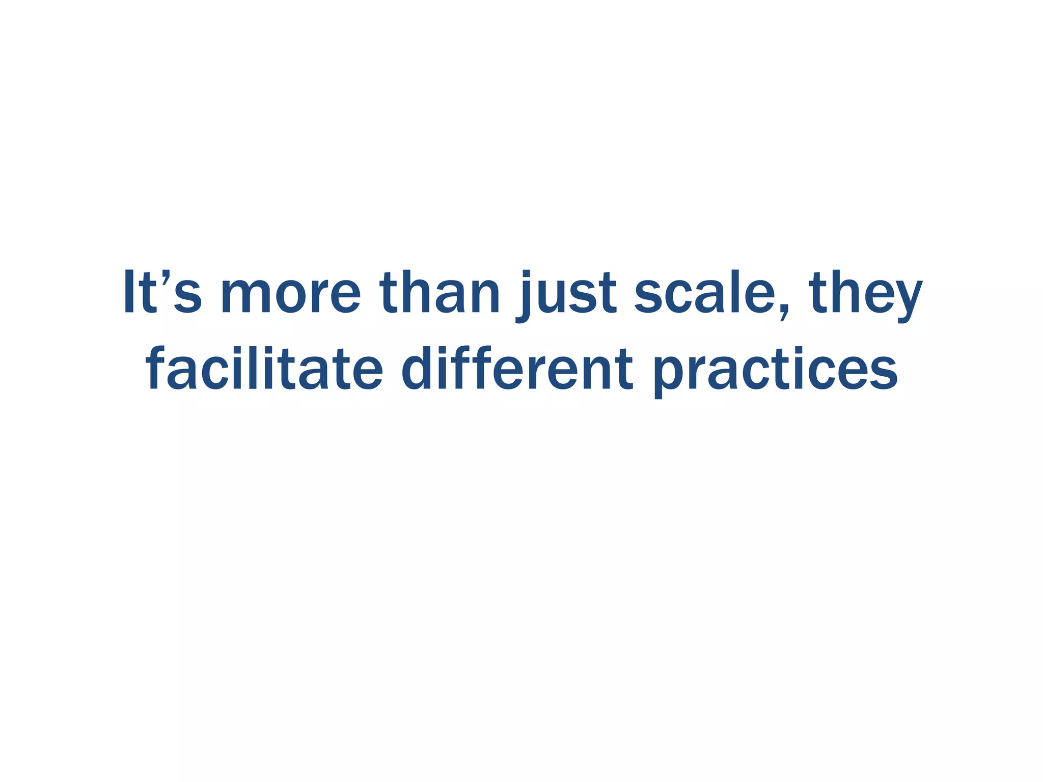It’s more than just scale, they
facilitate different practices

 
