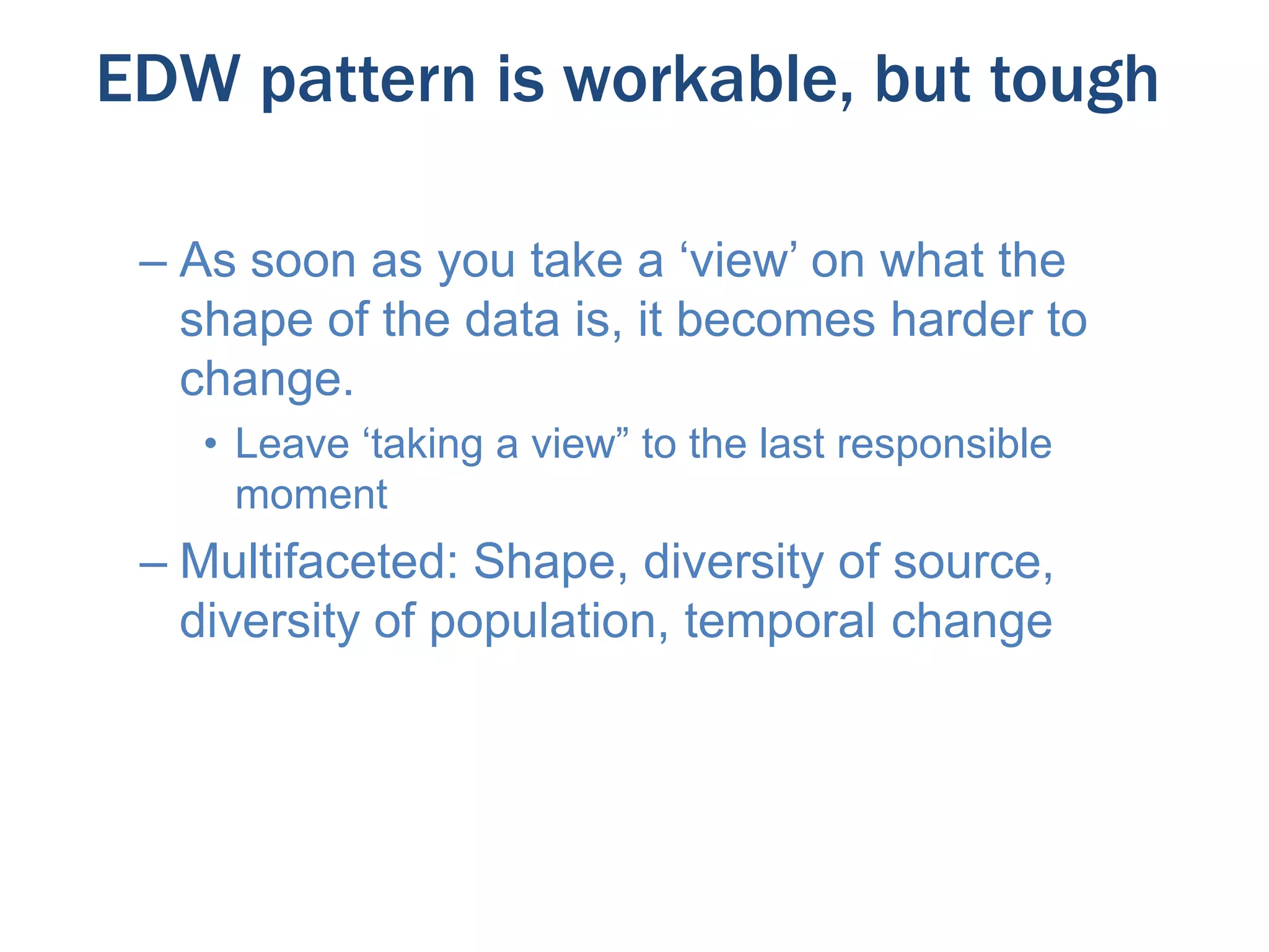 EDW pattern is workable, but tough
– As soon as you take a ‘view’ on what the
shape of the data is, it becomes harder to
change.
• Leave ‘taking a view” to the last responsible
moment

– Multifaceted: Shape, diversity of source,
diversity of population, temporal change

 