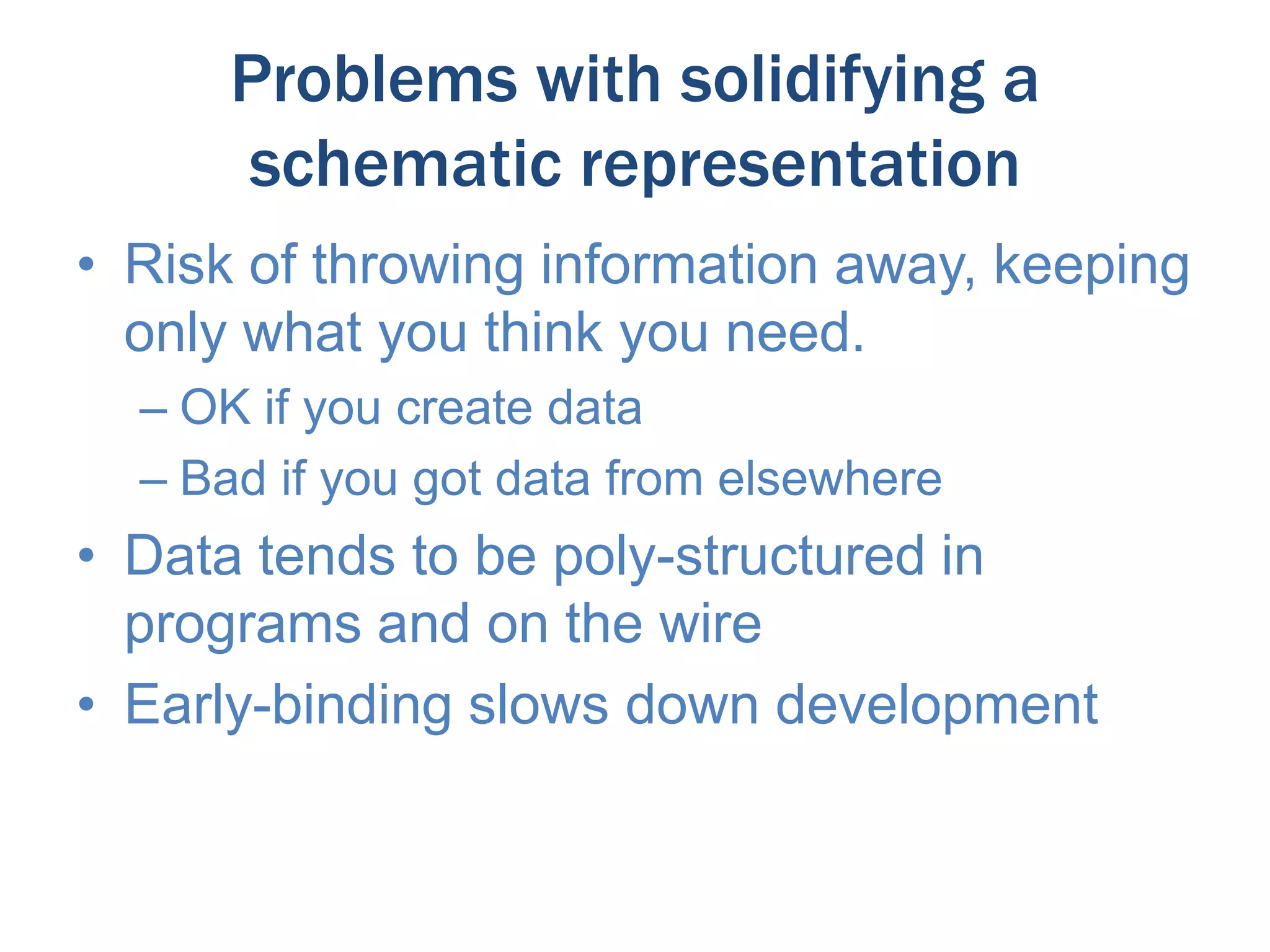 Problems with solidifying a
schematic representation
• Risk of throwing information away, keeping
only what you think you need.
– OK if you create data
– Bad if you got data from elsewhere

• Data tends to be poly-structured in
programs and on the wire
• Early-binding slows down development

 
