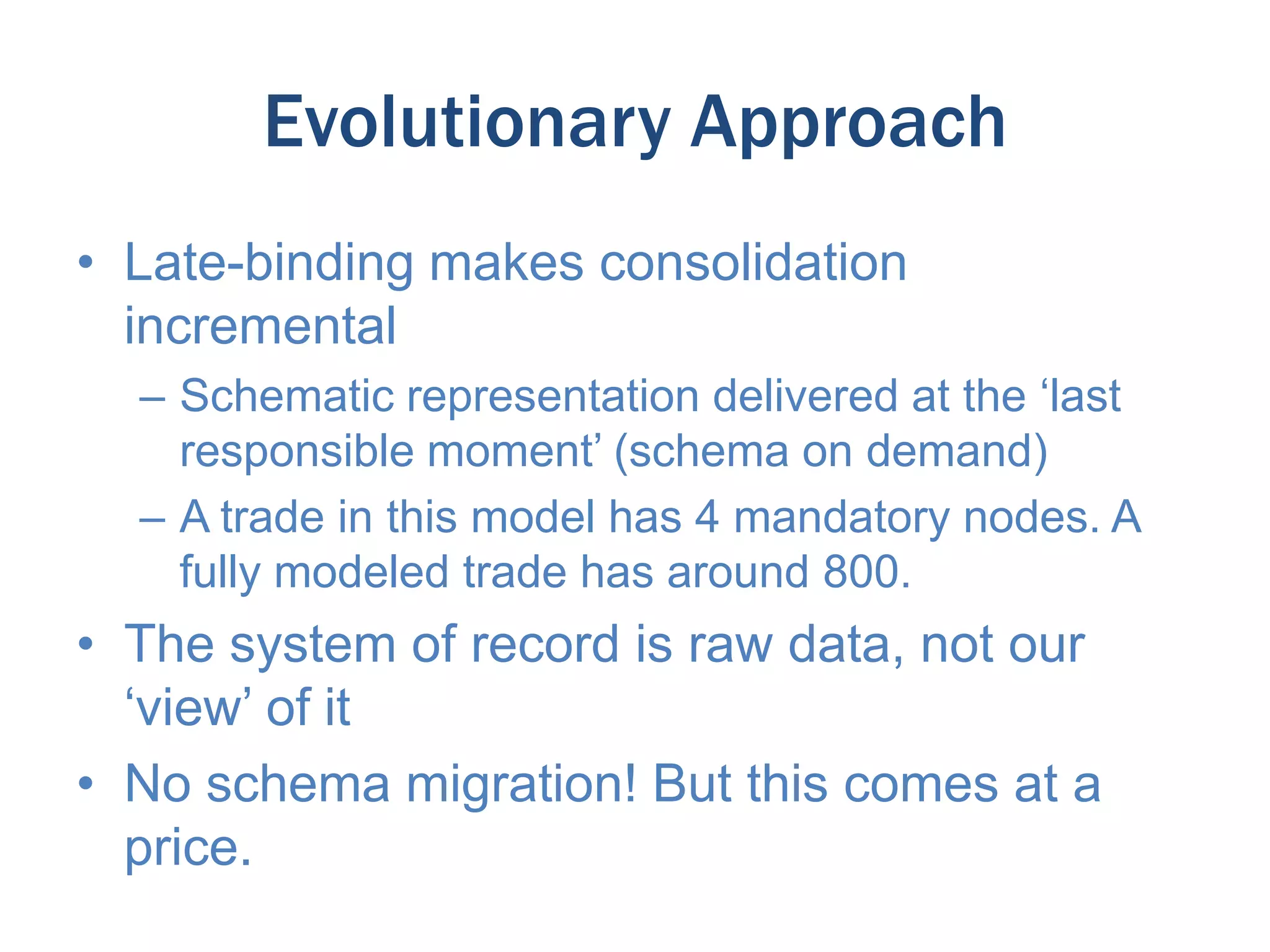 Evolutionary Approach
• Late-binding makes consolidation
incremental
– Schematic representation delivered at the ‘last
responsible moment’ (schema on demand)
– A trade in this model has 4 mandatory nodes. A
fully modeled trade has around 800.

• The system of record is raw data, not our
‘view’ of it
• No schema migration! But this comes at a
price.

 