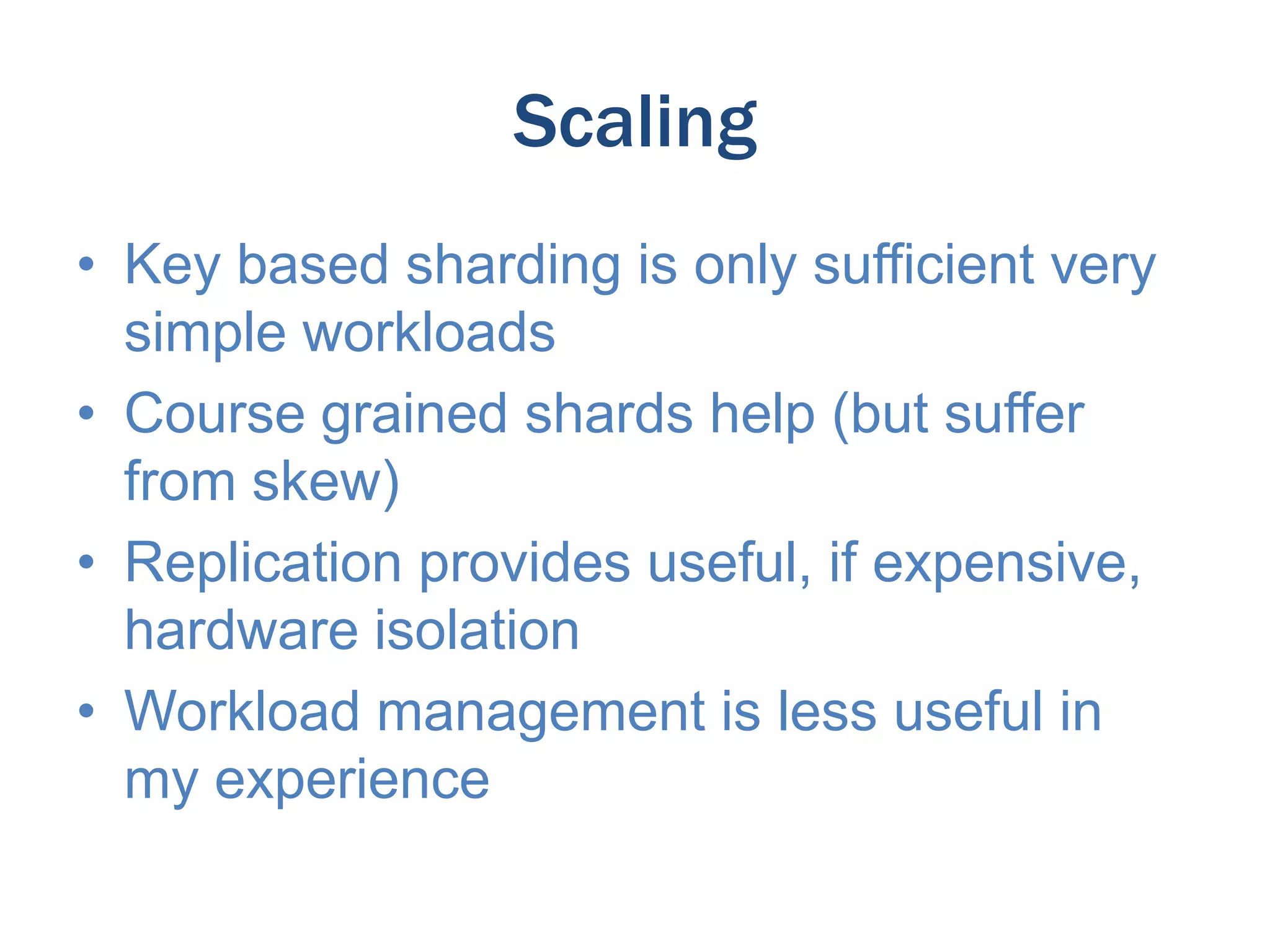 Scaling
• Key based sharding is only sufficient very
simple workloads
• Course grained shards help (but suffer
from skew)
• Replication provides useful, if expensive,
hardware isolation
• Workload management is less useful in
my experience

 