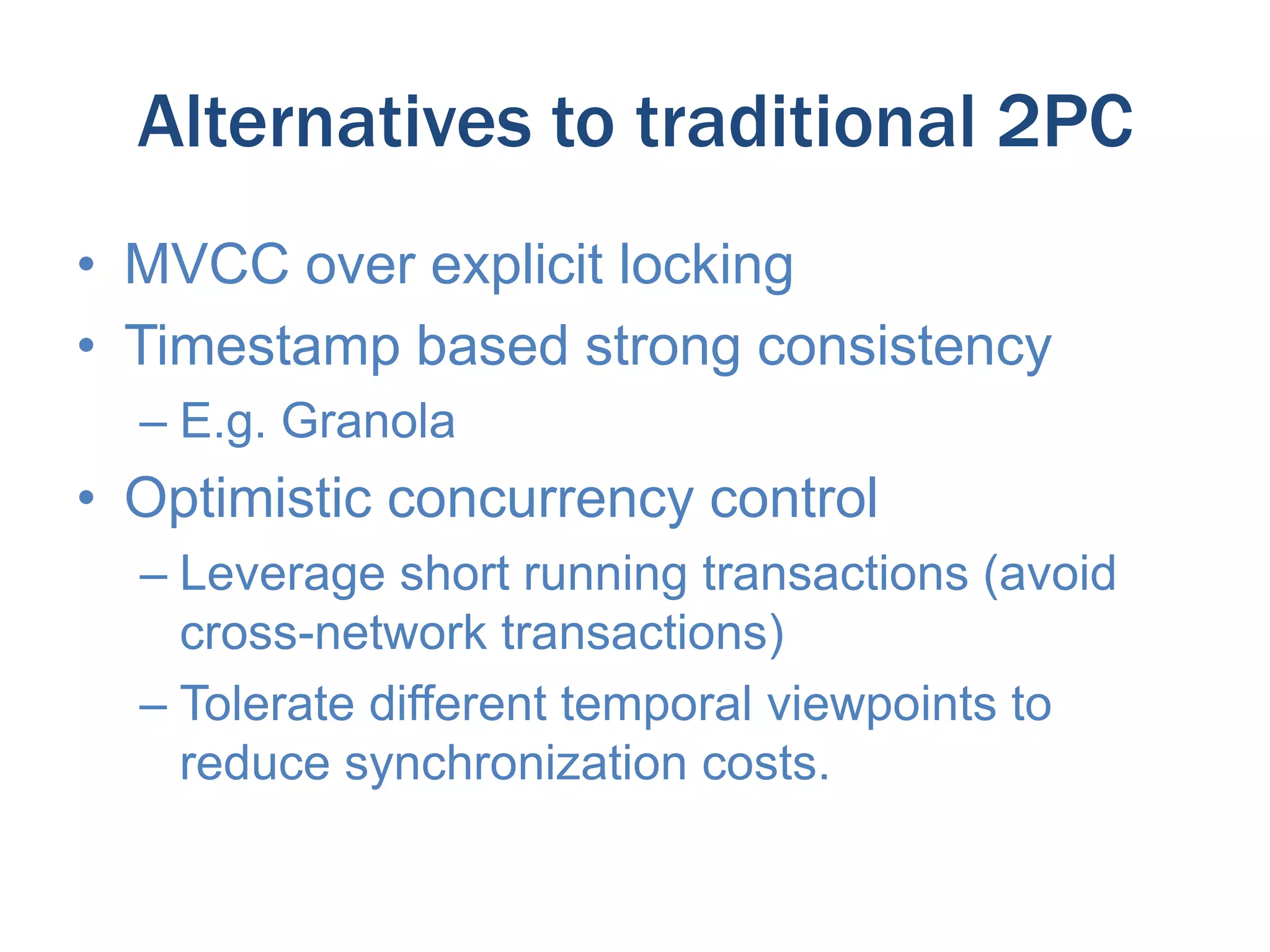 Alternatives to traditional 2PC
• MVCC over explicit locking
• Timestamp based strong consistency
– E.g. Granola

• Optimistic concurrency control
– Leverage short running transactions (avoid
cross-network transactions)
– Tolerate different temporal viewpoints to
reduce synchronization costs.

 