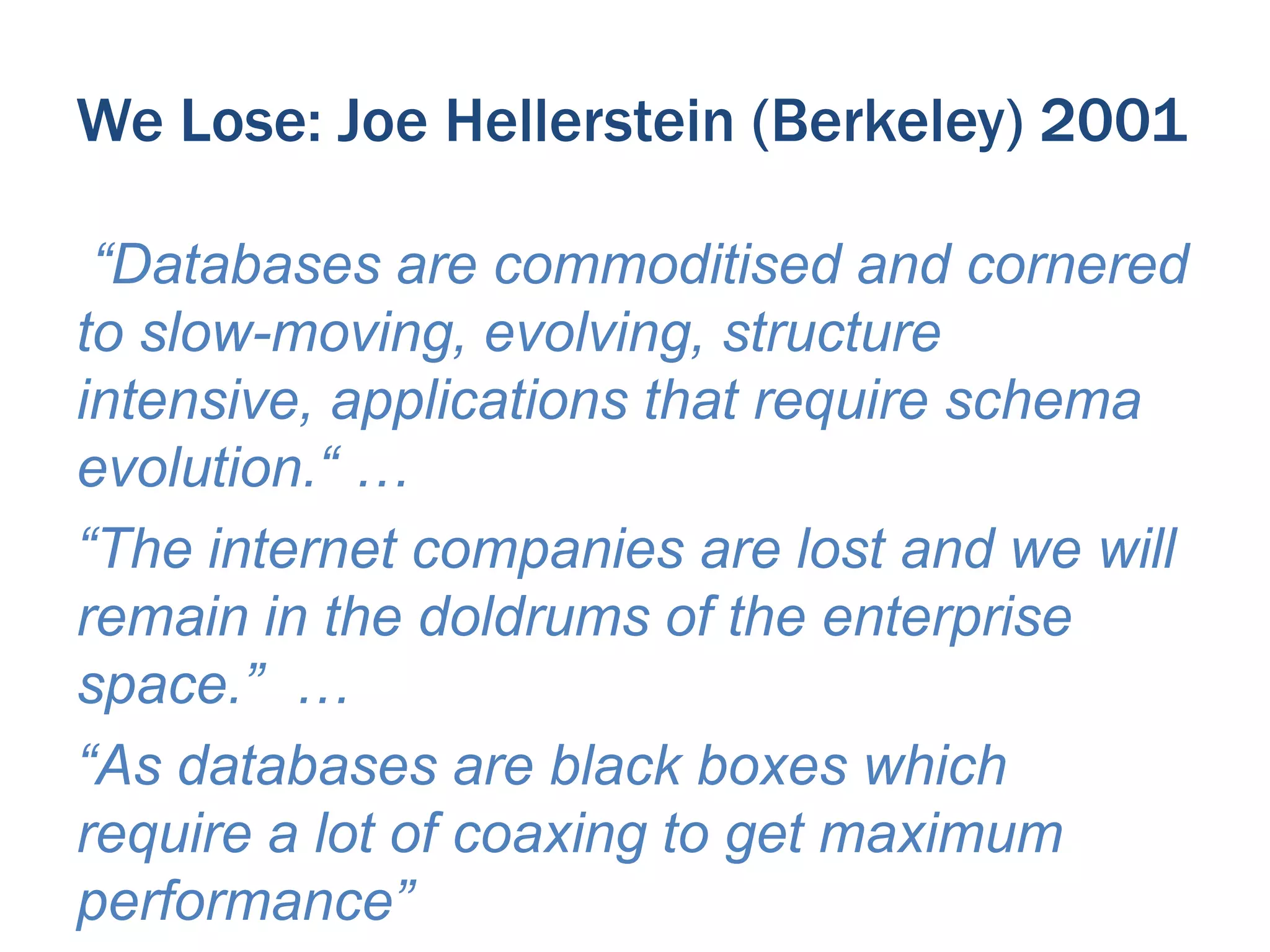 We Lose: Joe Hellerstein (Berkeley) 2001
“Databases are commoditised and cornered
to slow-moving, evolving, structure
intensive, applications that require schema
evolution.“ …
“The internet companies are lost and we will
remain in the doldrums of the enterprise
space.” …
“As databases are black boxes which
require a lot of coaxing to get maximum
performance”

 