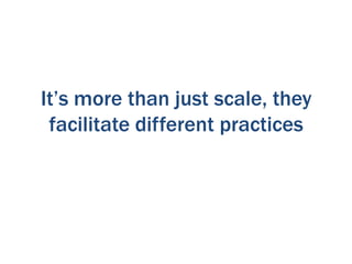 It’s more than just scale, they
facilitate different practices

 