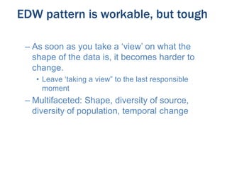 EDW pattern is workable, but tough
– As soon as you take a ‘view’ on what the
shape of the data is, it becomes harder to
change.
• Leave ‘taking a view” to the last responsible
moment

– Multifaceted: Shape, diversity of source,
diversity of population, temporal change

 