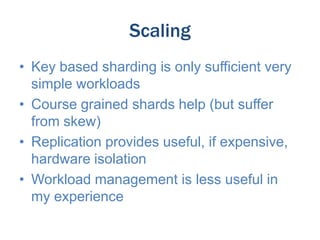 Scaling
• Key based sharding is only sufficient very
simple workloads
• Course grained shards help (but suffer
from skew)
• Replication provides useful, if expensive,
hardware isolation
• Workload management is less useful in
my experience

 