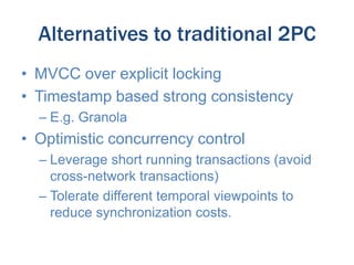 Alternatives to traditional 2PC
• MVCC over explicit locking
• Timestamp based strong consistency
– E.g. Granola

• Optimistic concurrency control
– Leverage short running transactions (avoid
cross-network transactions)
– Tolerate different temporal viewpoints to
reduce synchronization costs.

 