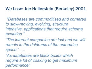 We Lose: Joe Hellerstein (Berkeley) 2001
“Databases are commoditised and cornered
to slow-moving, evolving, structure
intensive, applications that require schema
evolution.“ …
“The internet companies are lost and we will
remain in the doldrums of the enterprise
space.” …
“As databases are black boxes which
require a lot of coaxing to get maximum
performance”

 