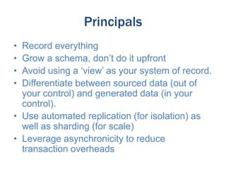 Principals
•
•
•
•

Record everything
Grow a schema, don’t do it upfront
Avoid using a ‘view’ as your system of record.
Differentiate between sourced data (out of
your control) and generated data (in your
control).
• Use automated replication (for isolation) as
well as sharding (for scale)
• Leverage asynchronicity to reduce
transaction overheads

 
